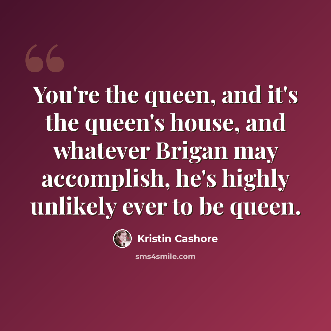“You're the queen, and it's the queen's house, and whatever Brigan may accomplish, he's highly unlikely ever to be queen.” quote by Kristin Cashore