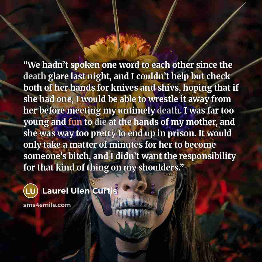 “We hadn’t spoken one word to each other since the death glare last night, and I couldn’t help but check both of her hands for knives and shivs, hoping that if she had one, I would be able to wrestle it away from her before meeting my untimely death. I was far too young and fun to die at the hands…” quote by Laurel Ulen Curtis
