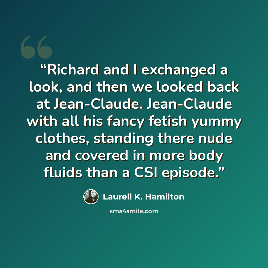“Richard and I exchanged a look, and then we looked back at Jean-Claude. Jean-Claude with all his fancy fetish yummy clothes, standing there nude and covered in more body fluids than a CSI episode.” quote by Laurell K. Hamilton
