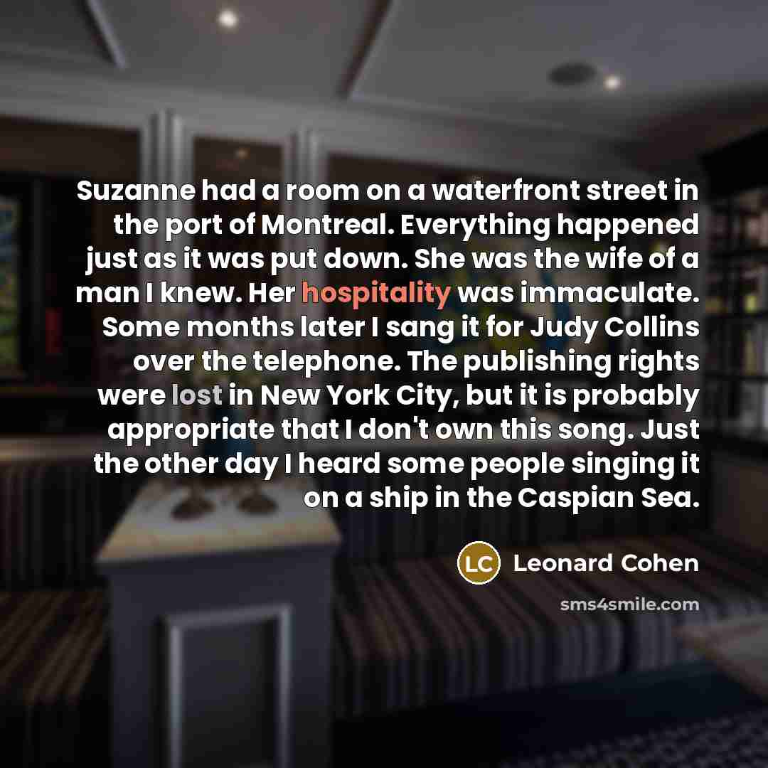 “Suzanne had a room on a waterfront street in the port of Montreal. Everything happened just as it was put down. She was the wife of a man I knew. Her hospitality was immaculate. Some months later I sang it for Judy Collins over the telephone. The publishing rights were lost in New York City, but…” quote by Leonard Cohen