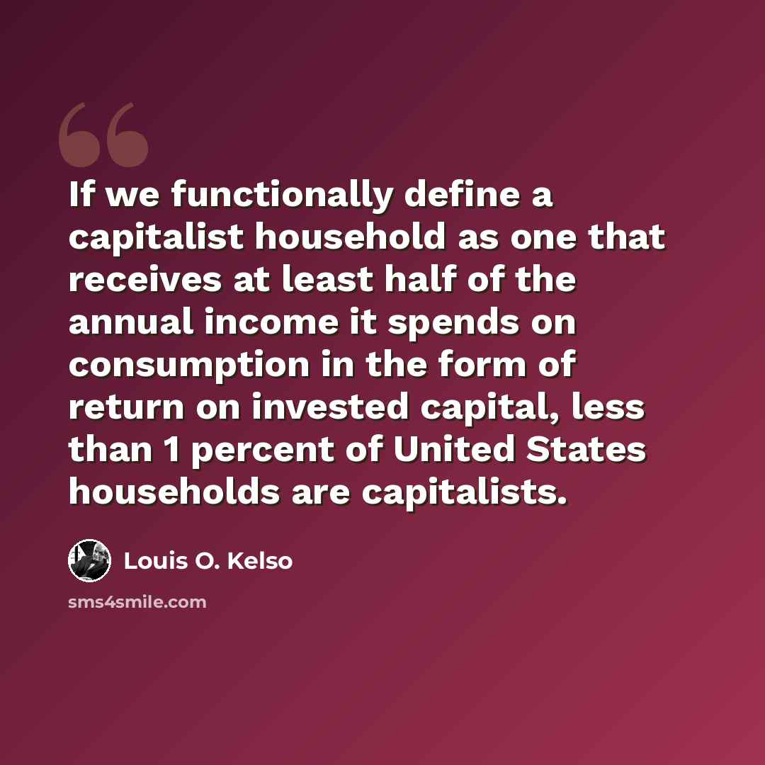 “If we functionally define a capitalist household as one that receives at least half of the annual income it spends on consumption in the form of return on invested capital, less than 1 percent of United States households are capitalists.” quote by Louis O. Kelso