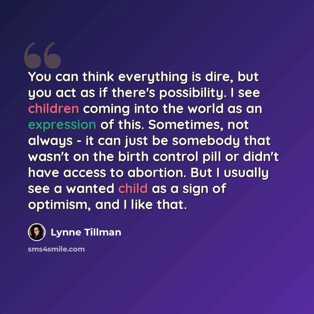 “You can think everything is dire, but you act as if there's possibility. I see children coming into the world as an expression of this. Sometimes, not always - it can just be somebody that wasn't on the birth control pill or didn't have access to abortion. But I usually see a wanted child as a…” quote by Lynne Tillman