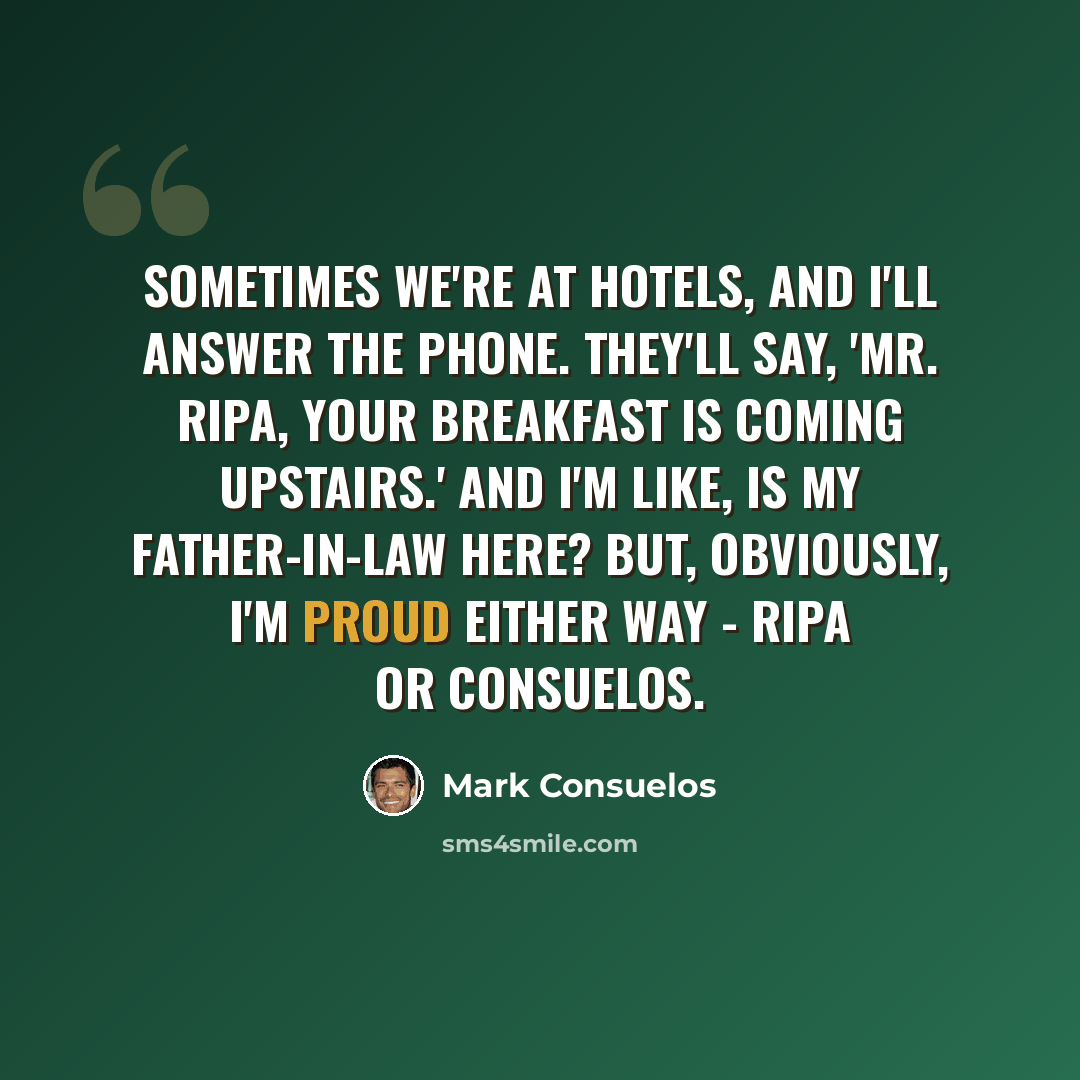 “Sometimes we're at hotels, and I'll answer the phone. They'll say, 'Mr. Ripa, your breakfast is coming upstairs.' And I'm like, Is my father-in-law here? But, obviously, I'm proud either way - Ripa or Consuelos.” quote by Mark Consuelos