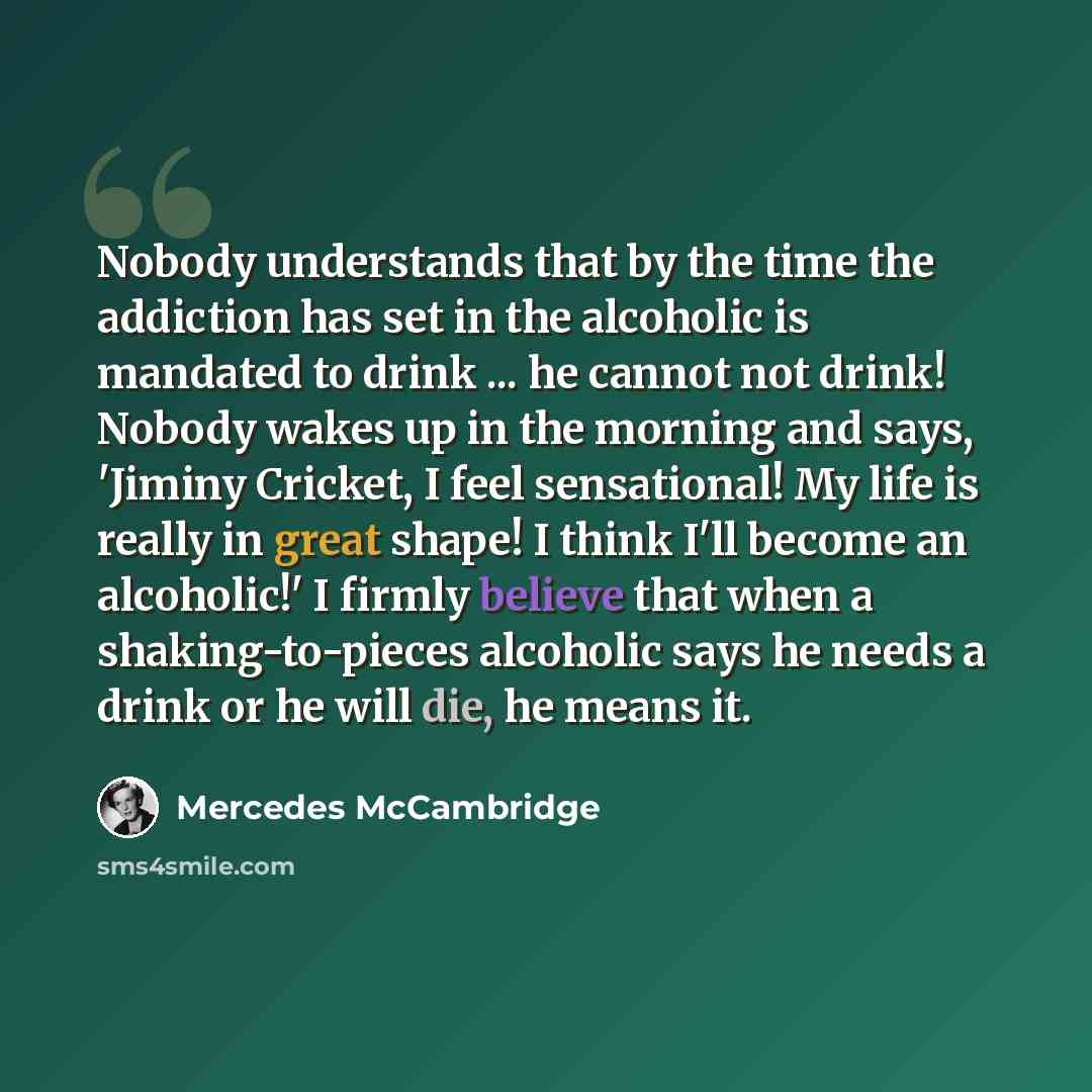 “Nobody understands that by the time the addiction has set in the alcoholic is mandated to drink ... he cannot not drink! Nobody wakes up in the morning and says, 'Jiminy Cricket, I feel sensational! My life is really in great shape! I think I'll become an alcoholic!' I firmly believe that when a…” quote by Mercedes McCambridge