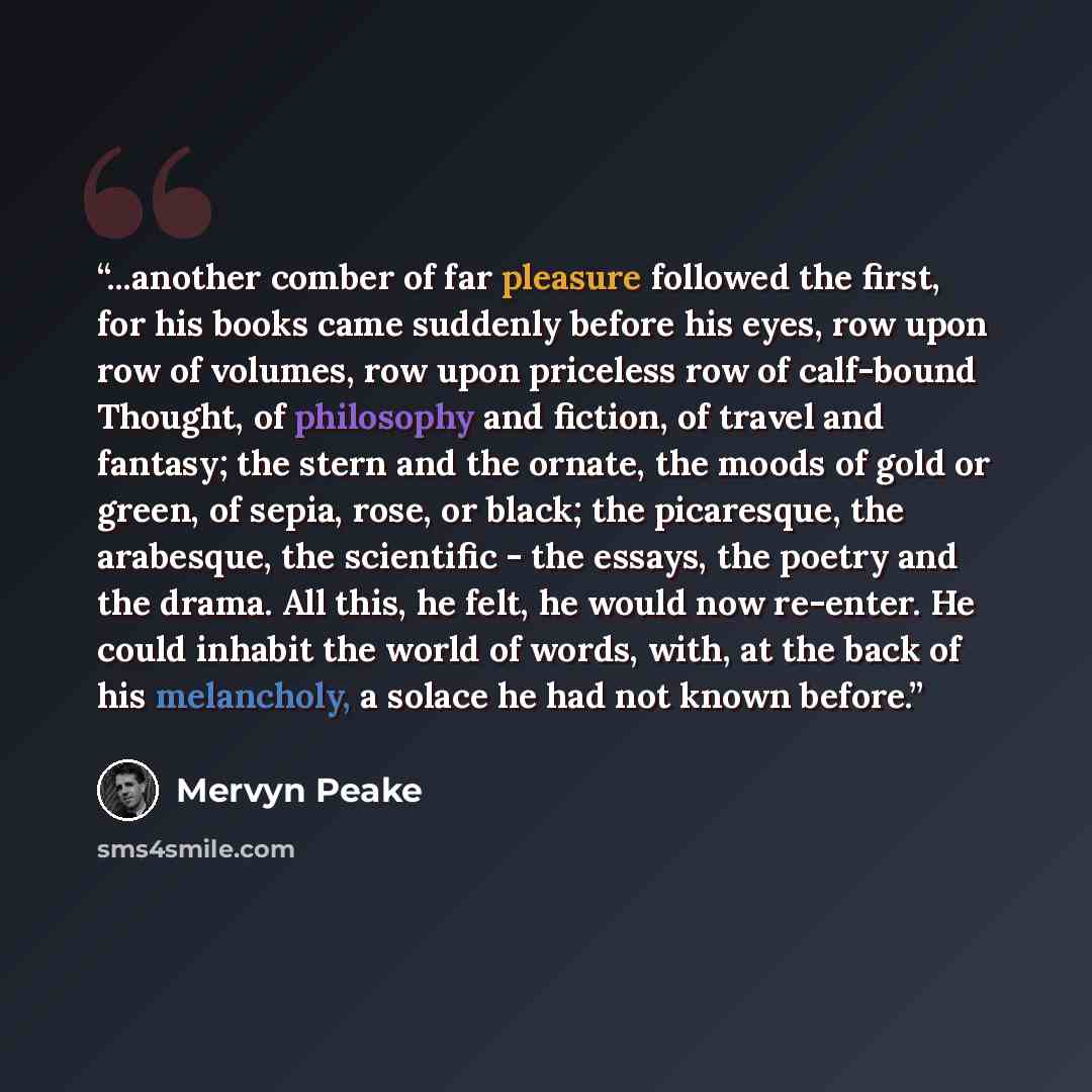 “...another comber of far pleasure followed the first, for his books came suddenly before his eyes, row upon row of volumes, row upon priceless row of calf-bound Thought, of philosophy and fiction, of travel and fantasy; the stern and the ornate, the moods of gold or green, of sepia, rose, or…” quote by Mervyn Peake