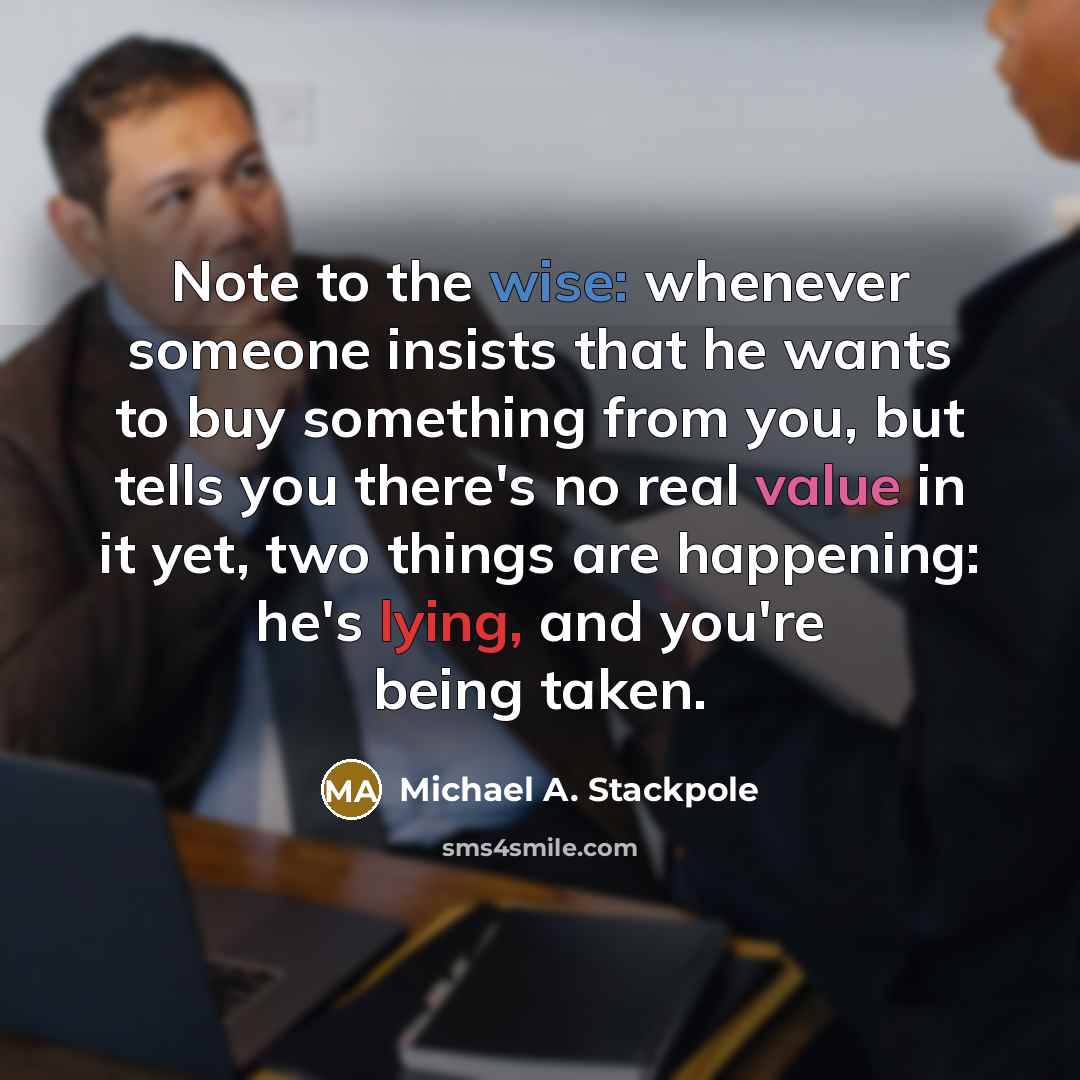 “Note to the wise: whenever someone insists that he wants to buy something from you, but tells you there's no real value in it yet, two things are happening: he's lying, and you're being taken.” quote by Michael A. Stackpole