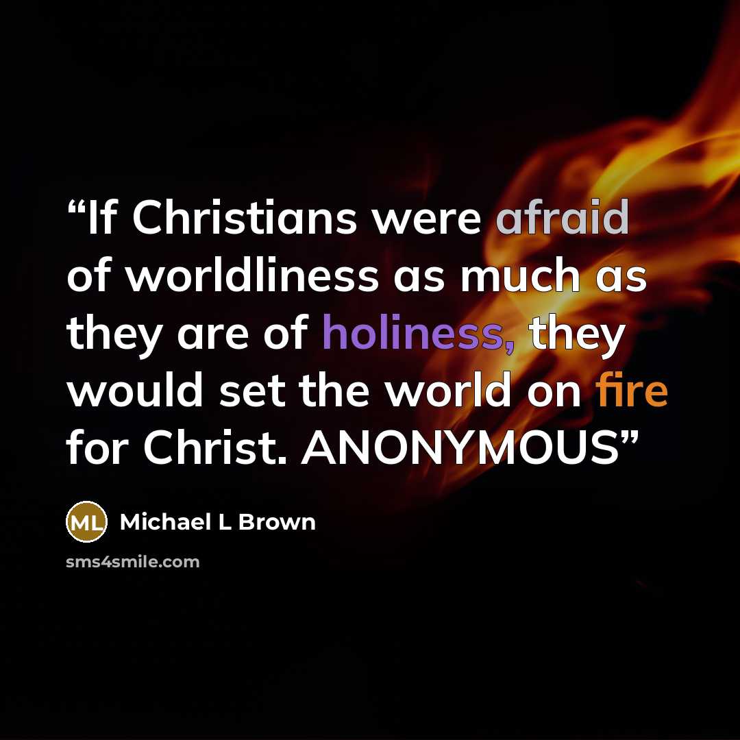 “If Christians were afraid of worldliness as much as they are of holiness, they would set the world on fire for Christ. ANONYMOUS” quote by Michael L Brown