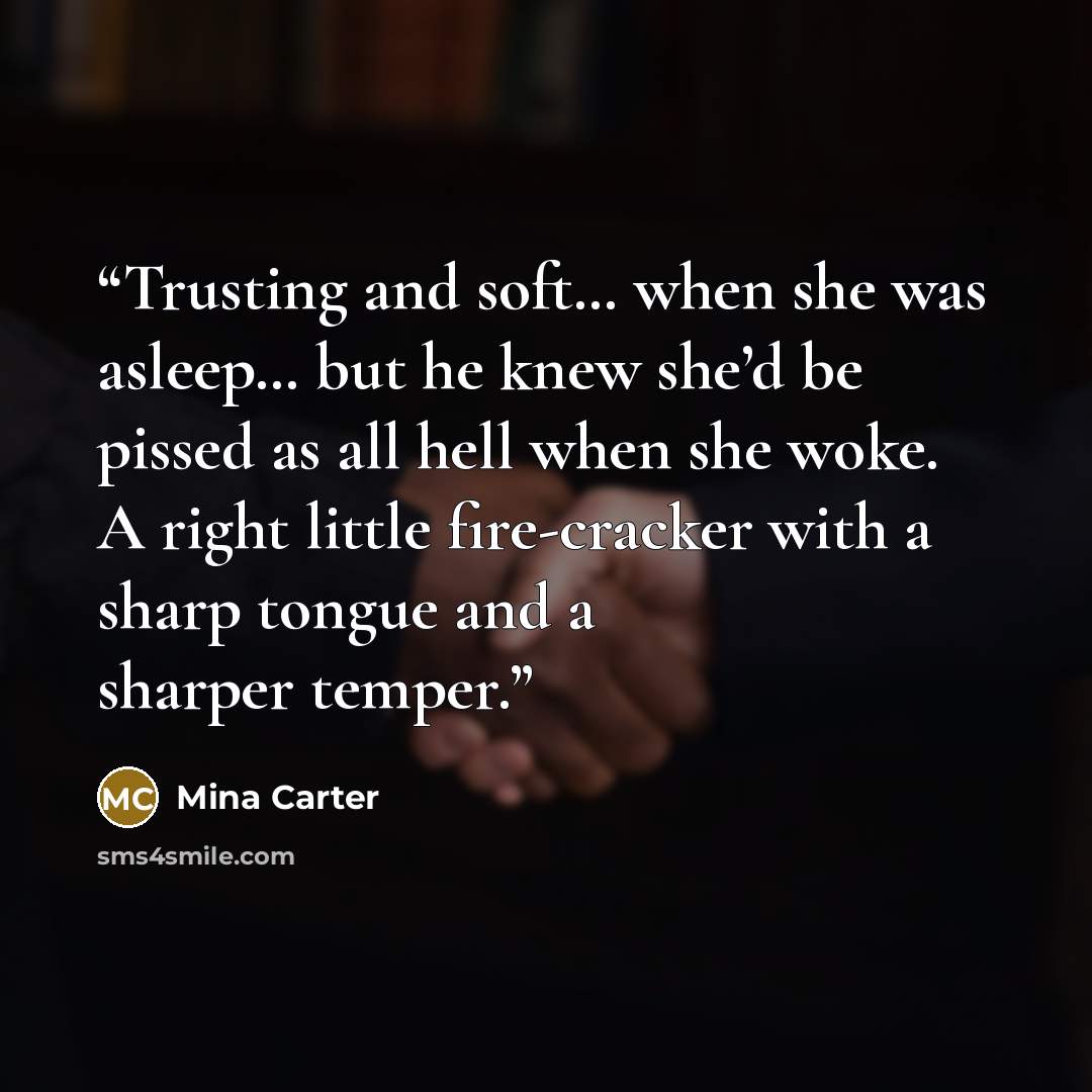 “Trusting and soft… when she was asleep… but he knew she’d be pissed as all hell when she woke. A right little fire-cracker with a sharp tongue and a sharper temper.” quote by Mina Carter
