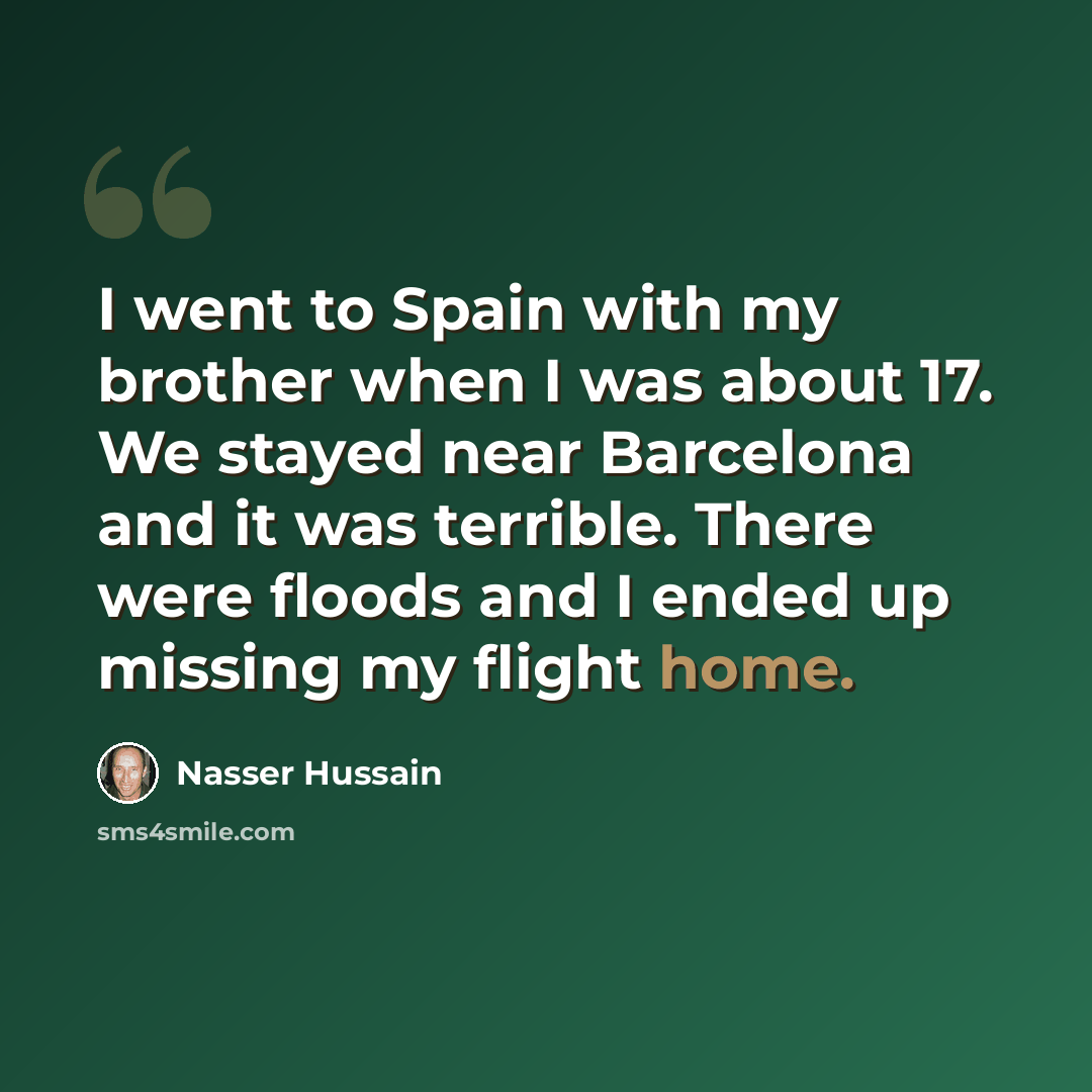 “I went to Spain with my brother when I was about 17. We stayed near Barcelona and it was terrible. There were floods and I ended up missing my flight home.” quote by Nasser Hussain