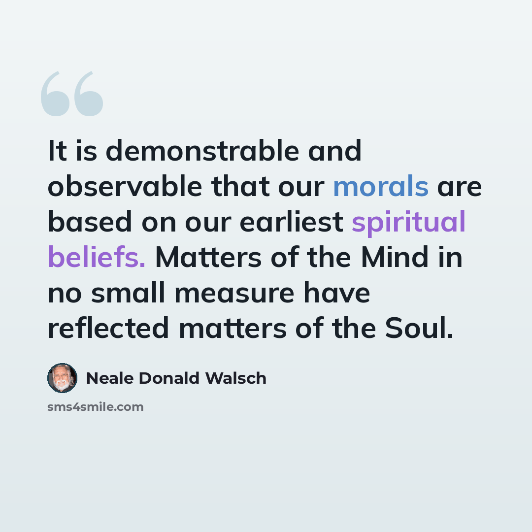 “It is demonstrable and observable that our morals are based on our earliest spiritual beliefs. Matters of the Mind in no small measure have reflected matters of the Soul.” quote by Neale Donald Walsch