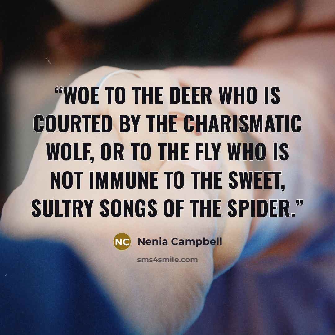 “Woe to the deer who is courted by the charismatic wolf, or to the fly who is not immune to the sweet, sultry songs of the spider.” quote by Nenia Campbell