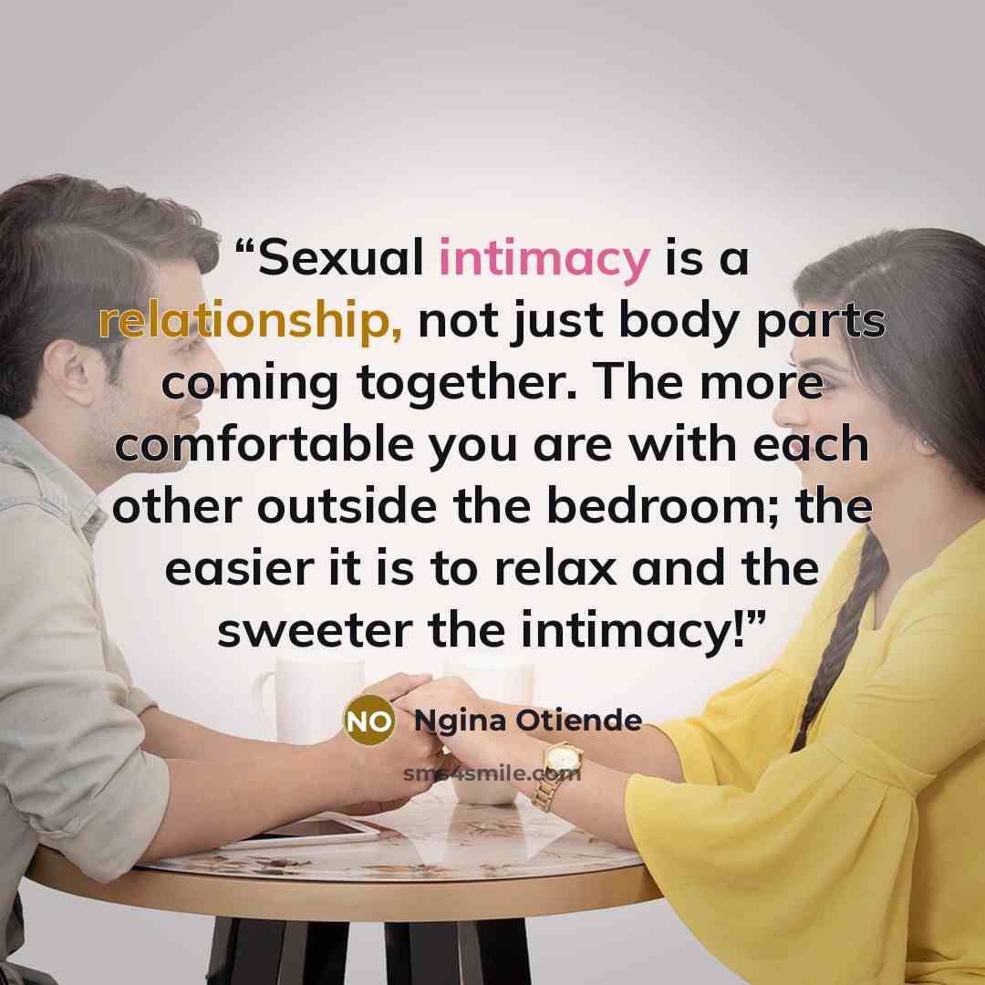 “Sexual intimacy is a relationship, not just body parts coming together. The more comfortable you are with each other outside the bedroom; the easier it is to relax and the sweeter the intimacy!” quote by Ngina Otiende