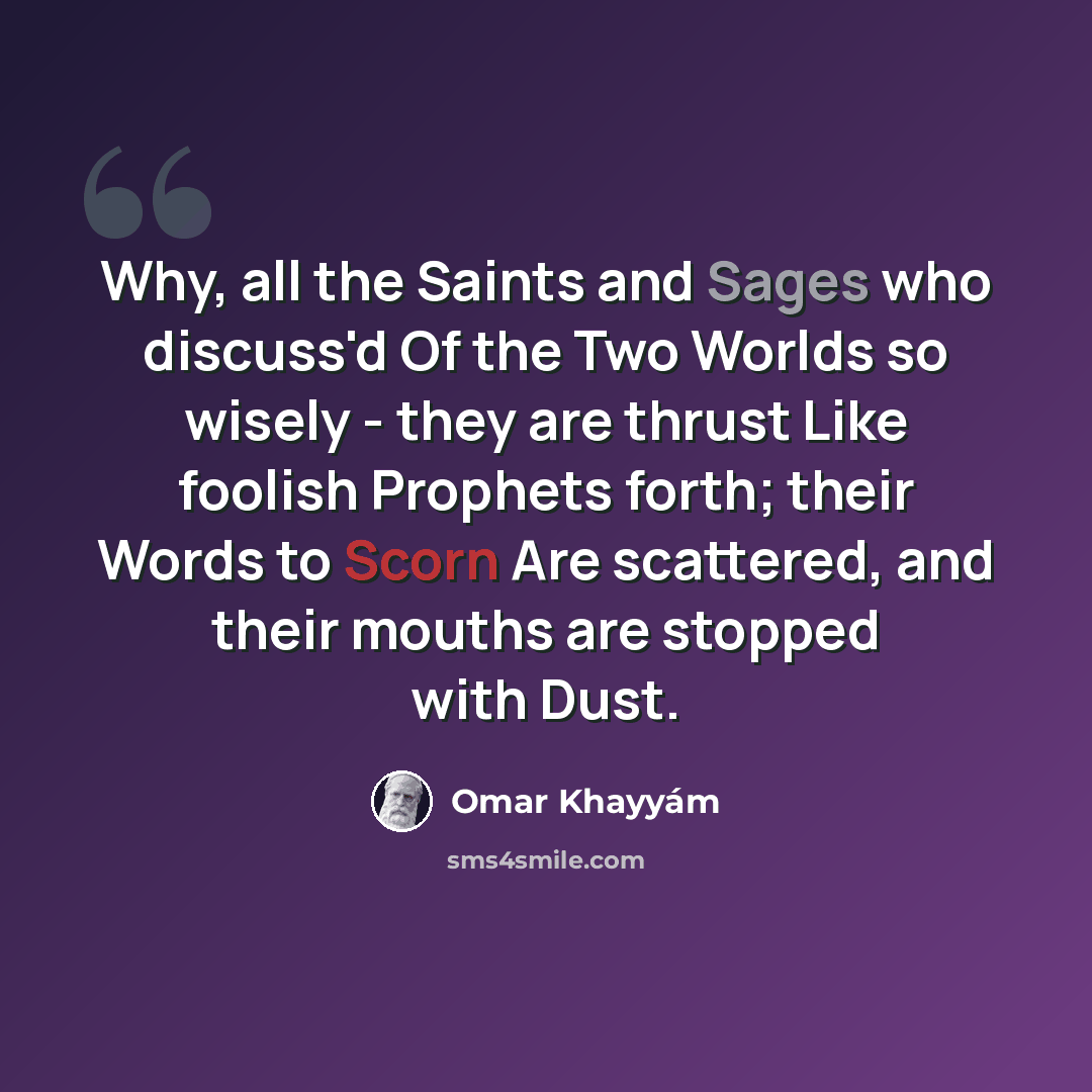 “Why, all the Saints and Sages who discuss'd Of the Two Worlds so wisely - they are thrust Like foolish Prophets forth; their Words to Scorn Are scattered, and their mouths are stopped with Dust.” quote by Omar Khayyam