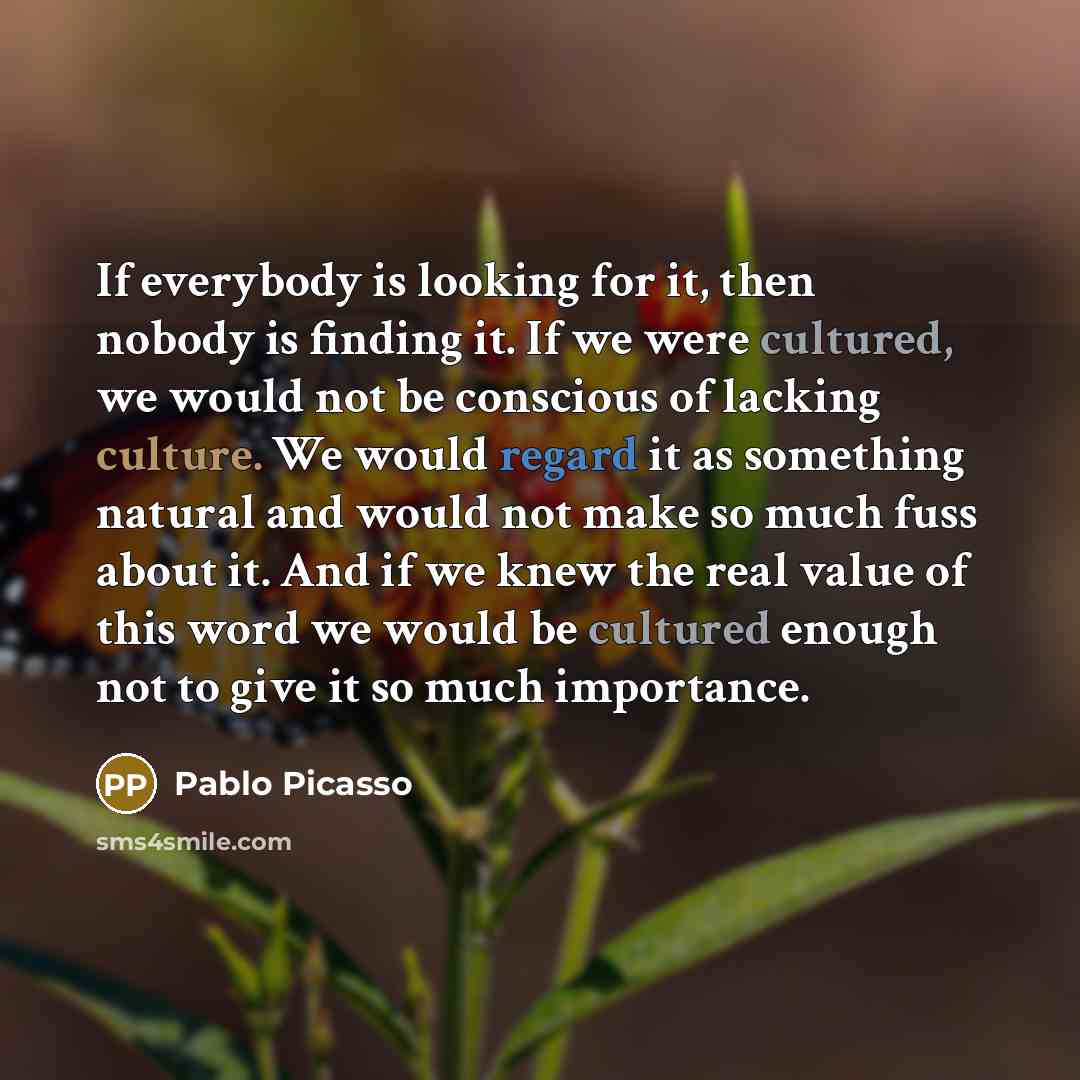 “If everybody is looking for it, then nobody is finding it. If we were cultured, we would not be conscious of lacking culture. We would regard it as something natural and would not make so much fuss about it. And if we knew the real value of this word we would be cultured enough not to give it so…” quote by Pablo Picasso