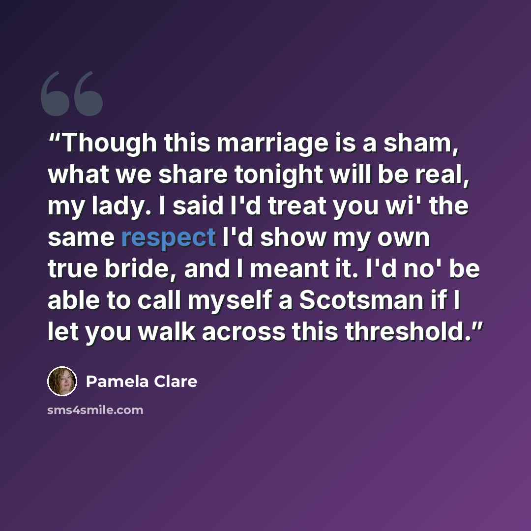 “Though this marriage is a sham, what we share tonight will be real, my lady. I said I'd treat you wi' the same respect I'd show my own true bride, and I meant it. I'd no' be able to call myself a Scotsman if I let you walk across this threshold.” quote by Pamela Clare