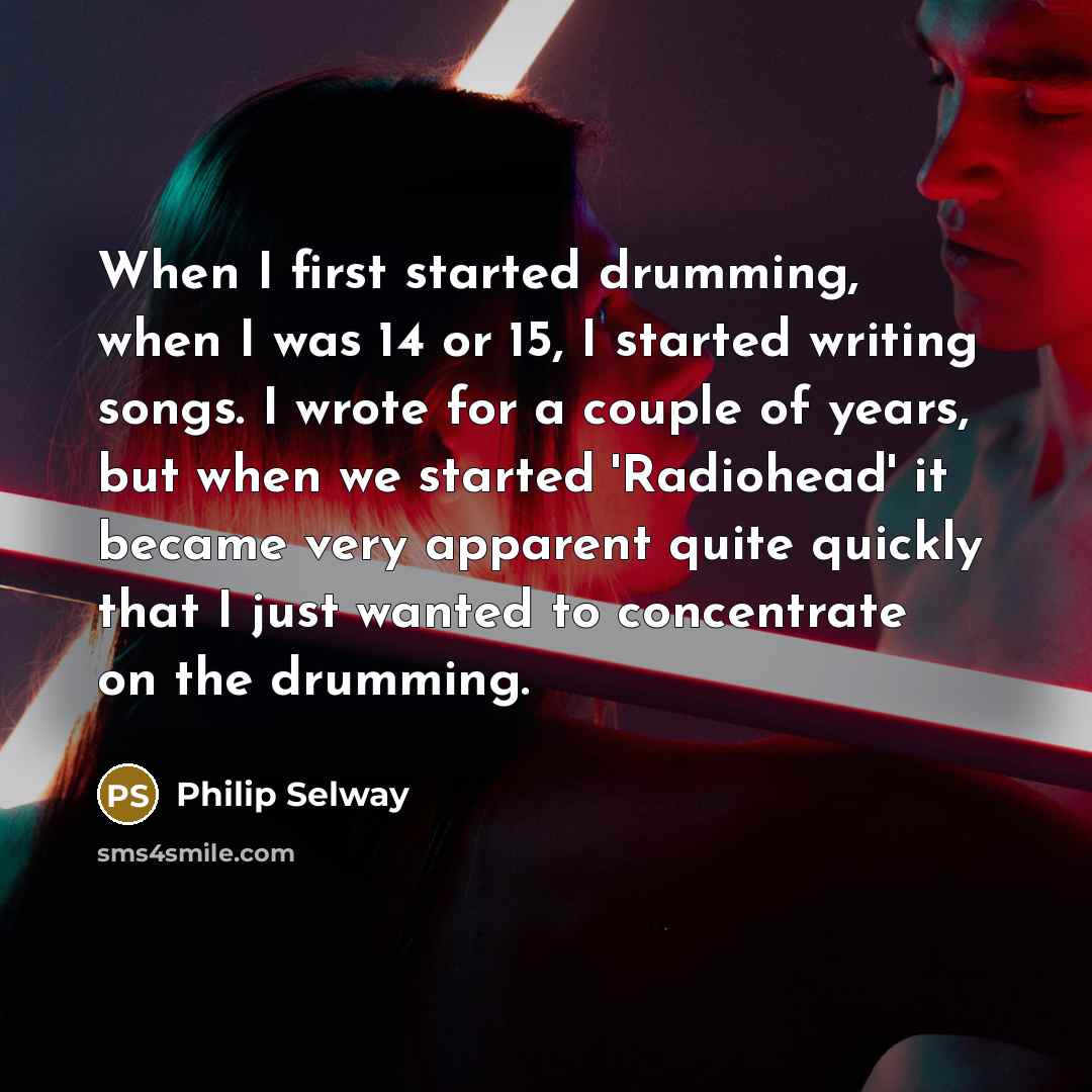 “When I first started drumming, when I was 14 or 15, I started writing songs. I wrote for a couple of years, but when we started 'Radiohead' it became very apparent quite quickly that I just wanted to concentrate on the drumming.” quote by Philip Selway