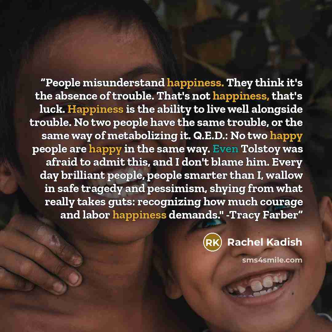 “People misunderstand happiness. They think it's the absence of trouble. That's not happiness, that's luck. Happiness is the ability to live well alongside trouble. No two people have the same trouble, or the same way of metabolizing it. Q.E.D.: No two happy people are happy in the same way. Even…” quote by Rachel Kadish