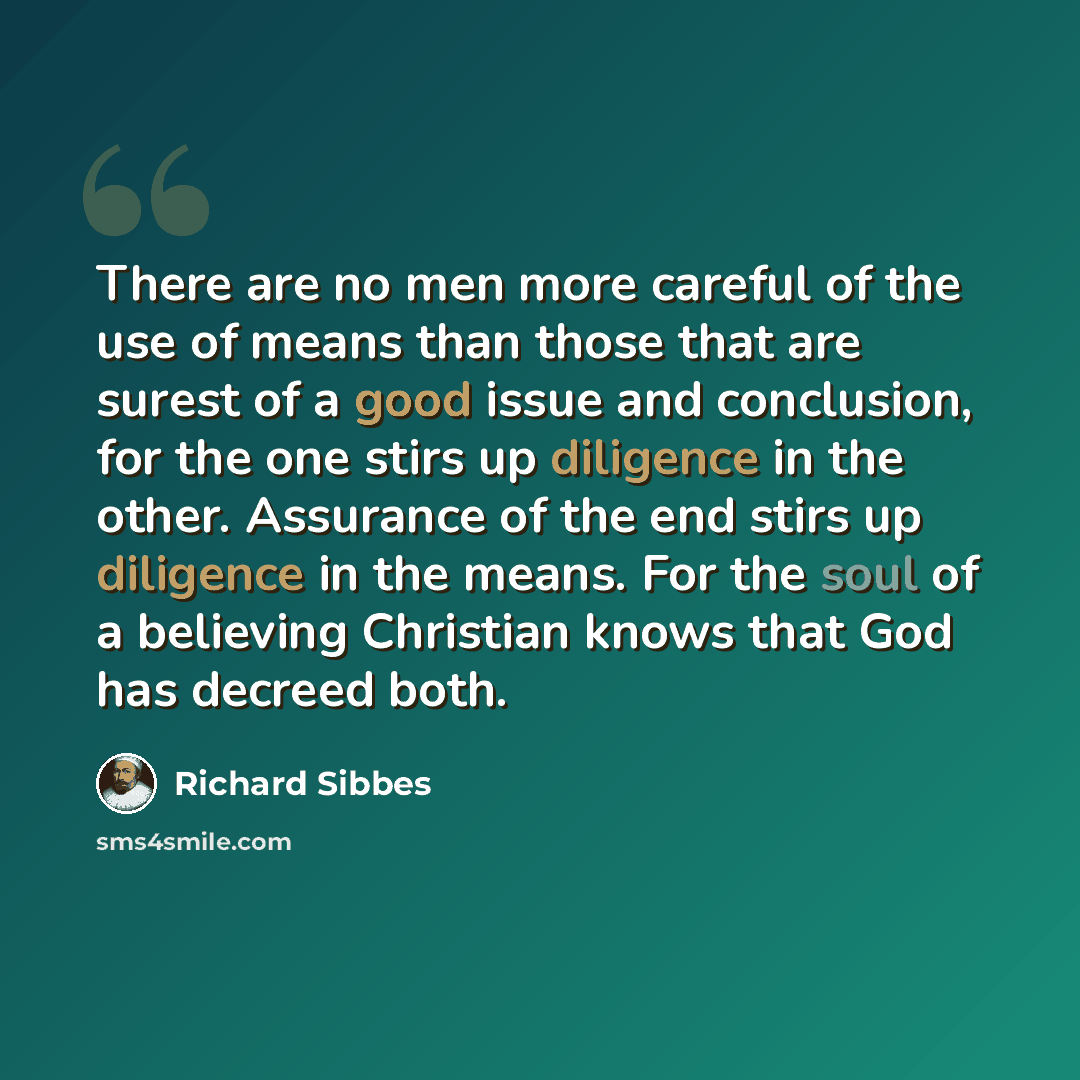 “There are no men more careful of the use of means than those that are surest of a good issue and conclusion, for the one stirs up diligence in the other. Assurance of the end stirs up diligence in the means. For the soul of a believing Christian knows that God has decreed both.” quote by Richard Sibbes