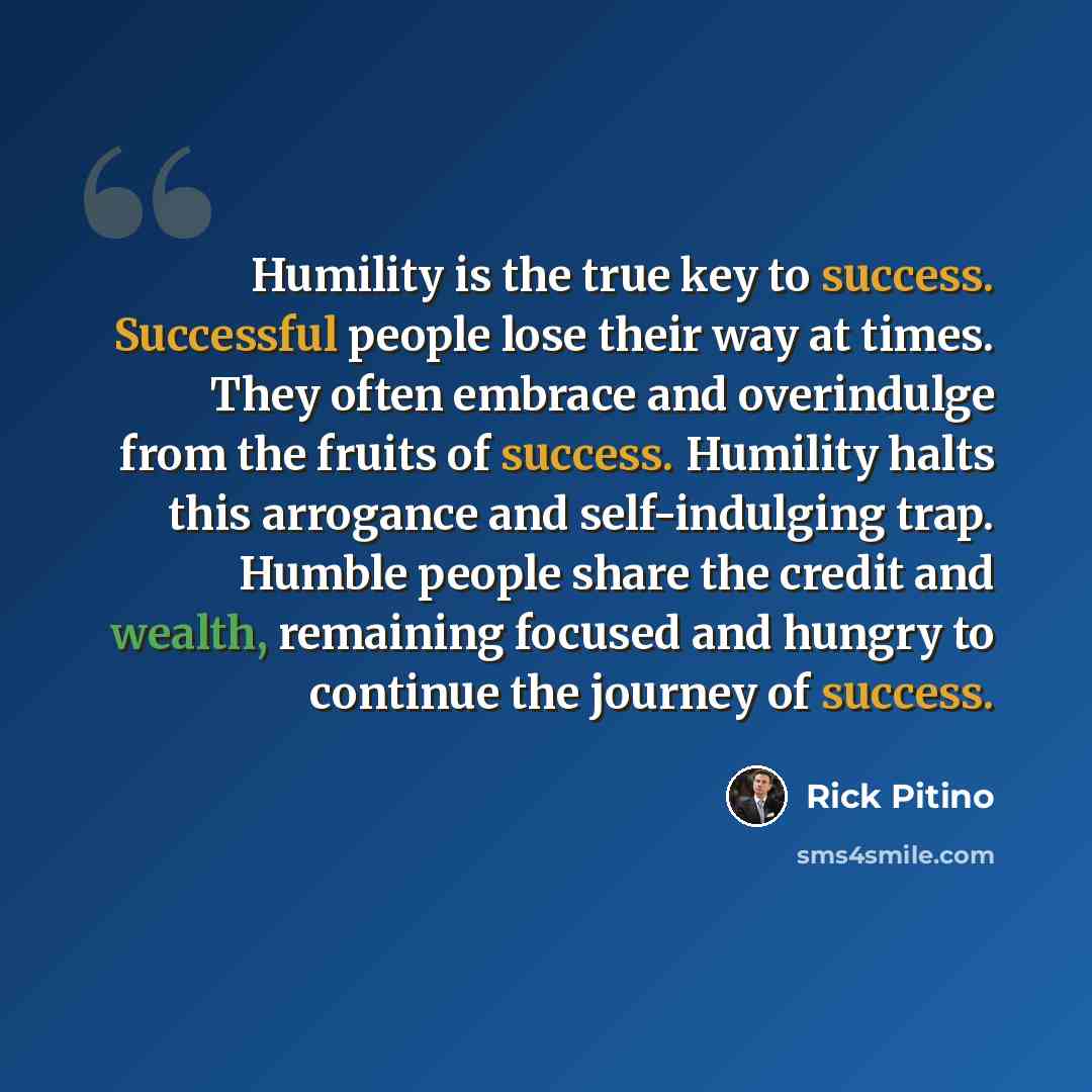 “Humility is the true key to success. Successful people lose their way at times. They often embrace and overindulge from the fruits of success. Humility halts this arrogance and self-indulging trap. Humble people share the credit and wealth, remaining focused and hungry to continue the journey of…” quote by Rick Pitino