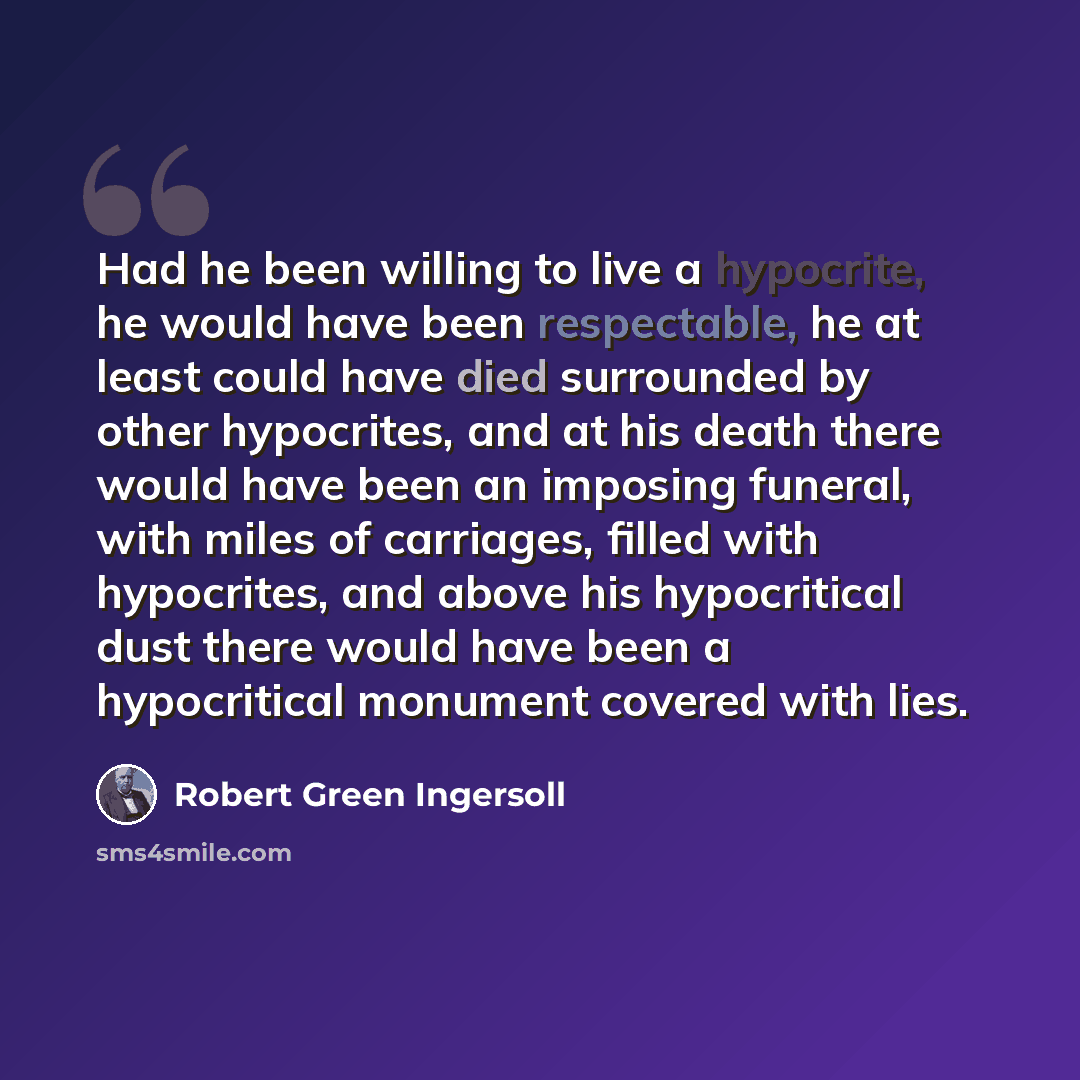 “Had he been willing to live a hypocrite, he would have been respectable, he at least could have died surrounded by other hypocrites, and at his death there would have been an imposing funeral, with miles of carriages, filled with hypocrites, and above his hypocritical dust there would have been a…” quote by Robert Green Ingersoll