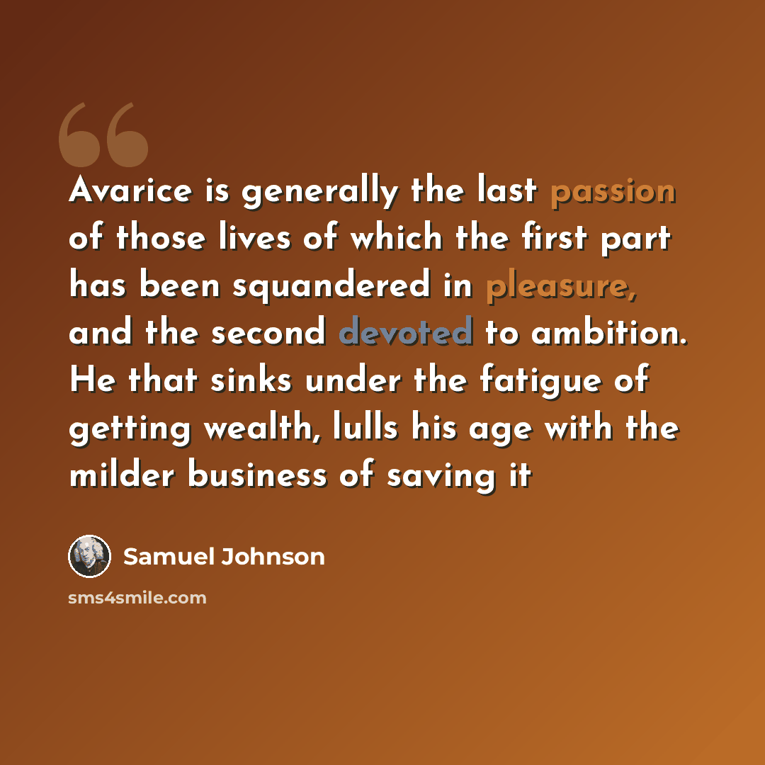 “Avarice is generally the last passion of those lives of which the first part has been squandered in pleasure, and the second devoted to ambition. He that sinks under the fatigue of getting wealth, lulls his age with the milder business of saving it” quote by Samuel Johnson