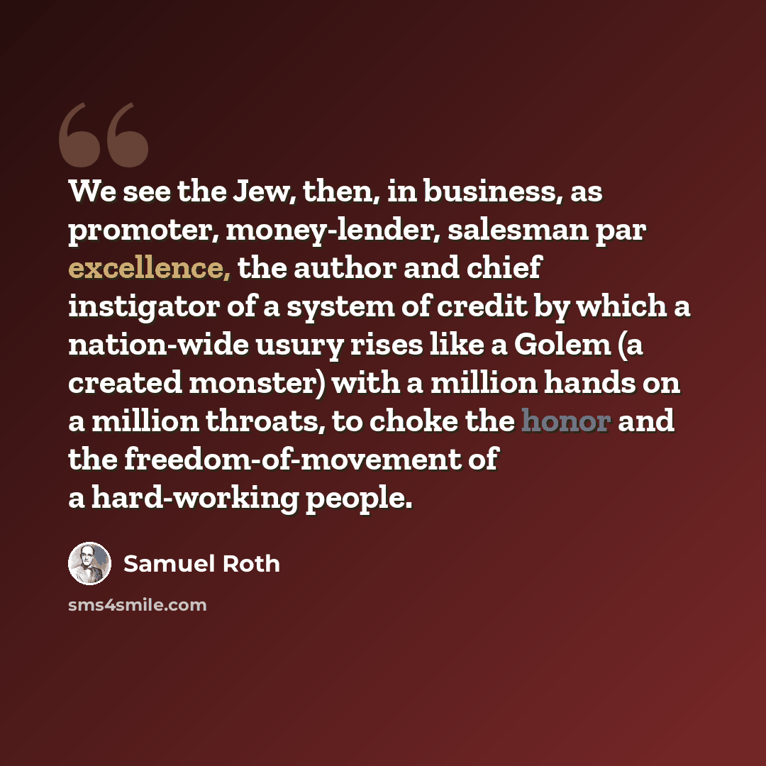 “We see the Jew, then, in business, as promoter, money-lender, salesman par excellence, the author and chief instigator of a system of credit by which a nation-wide usury rises like a Golem (a created monster) with a million hands on a million throats, to choke the honor and the freedom-of-movement…” quote by Samuel Roth