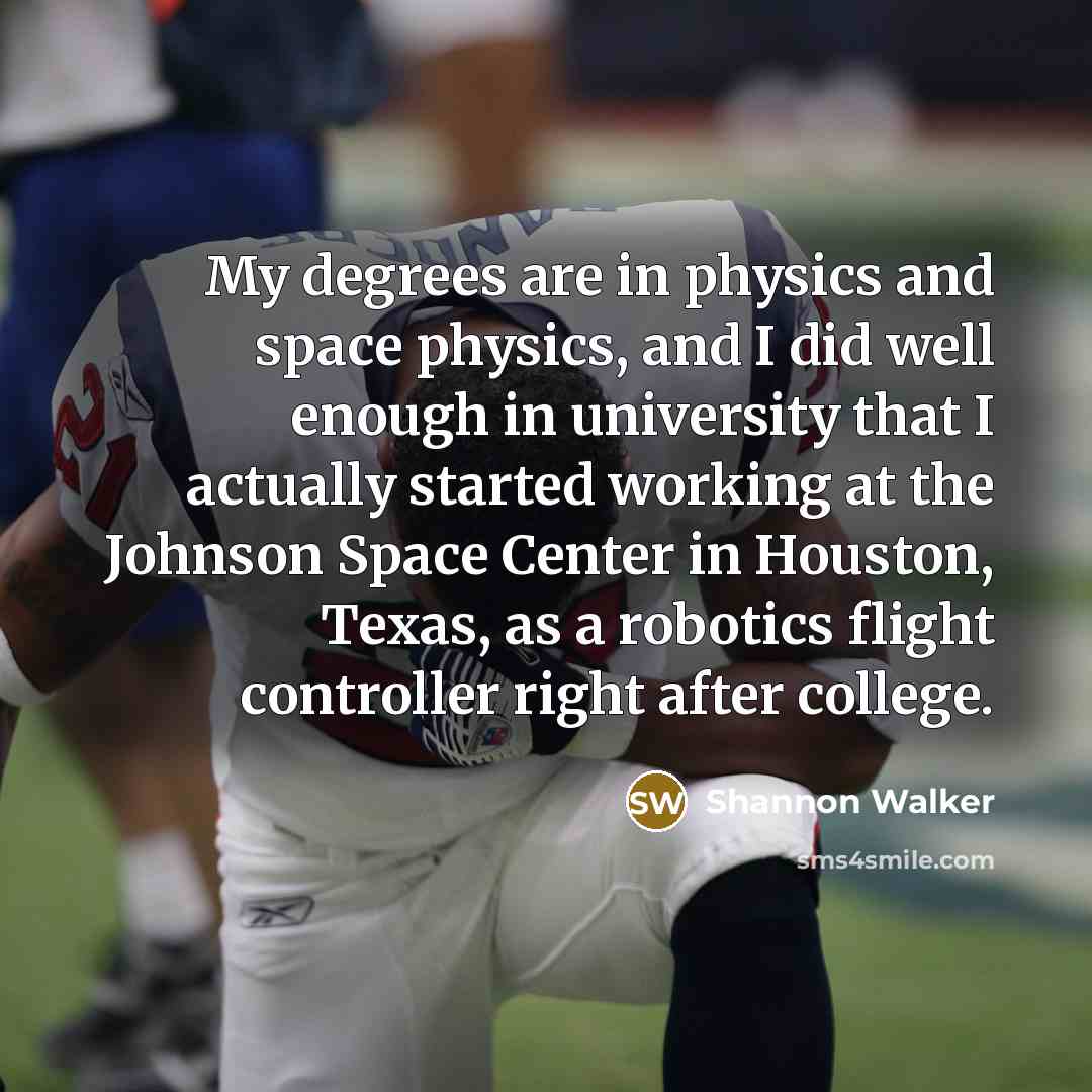 “My degrees are in physics and space physics, and I did well enough in university that I actually started working at the Johnson Space Center in Houston, Texas, as a robotics flight controller right after college.” quote by Shannon Walker