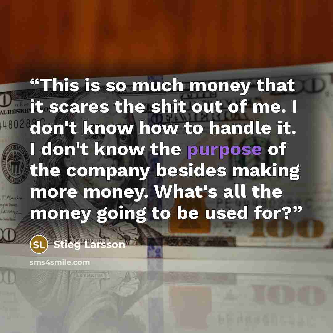 “This is so much money that it scares the shit out of me. I don't know how to handle it. I don't know the purpose of the company besides making more money. What's all the money going to be used for?” quote by Stieg Larsson