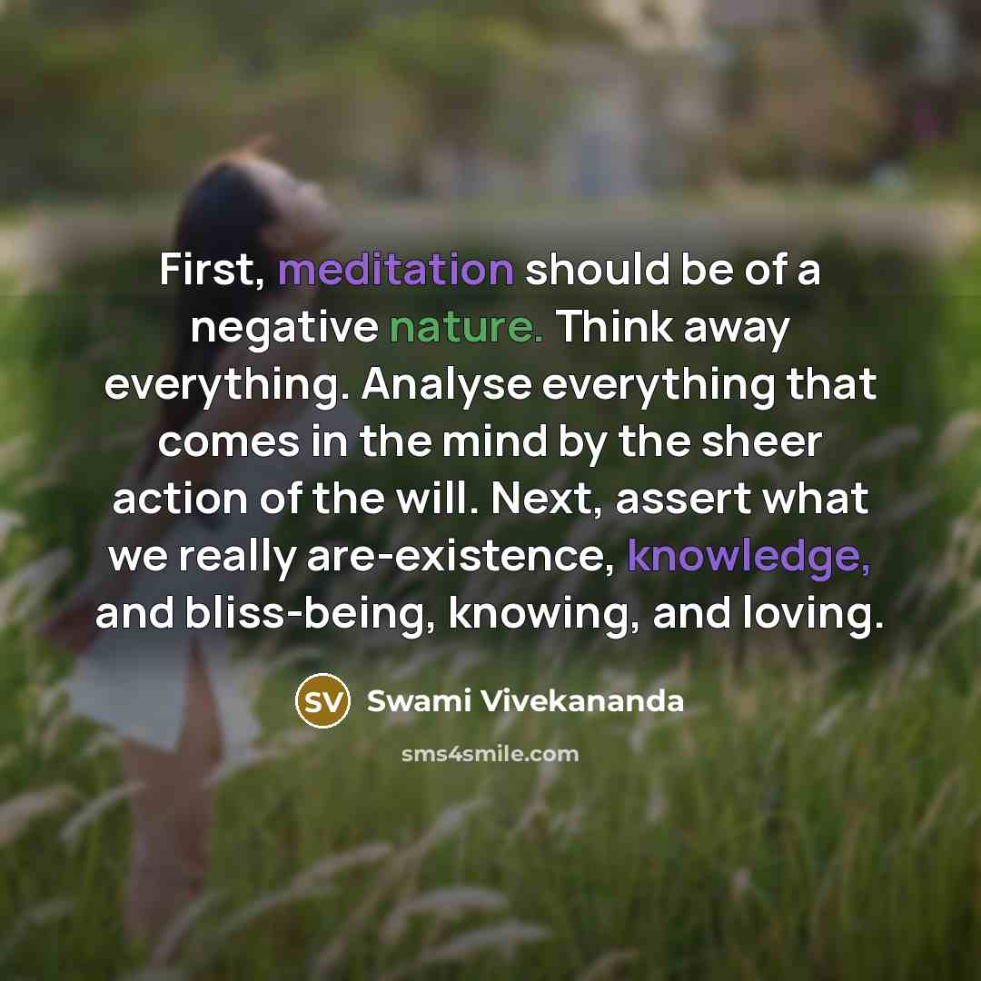 “First, meditation should be of a negative nature. Think away everything. Analyse everything that comes in the mind by the sheer action of the will. Next, assert what we really are-existence, knowledge, and bliss-being, knowing, and loving.” quote by Swami Vivekananda