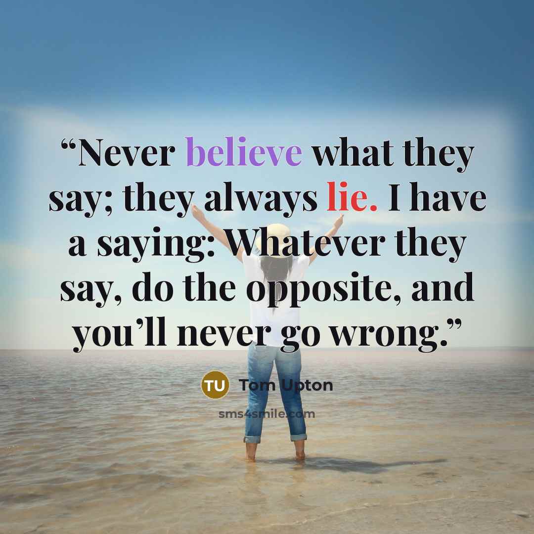 “Never believe what they say; they always lie. I have a saying: Whatever they say, do the opposite, and you’ll never go wrong.” quote by Tom Upton
