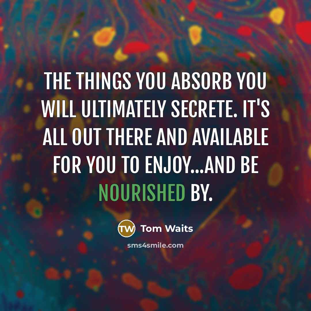 “The things you absorb you will ultimately secrete. It's all out there and available for you to enjoy...and be nourished by.” quote by Tom Waits