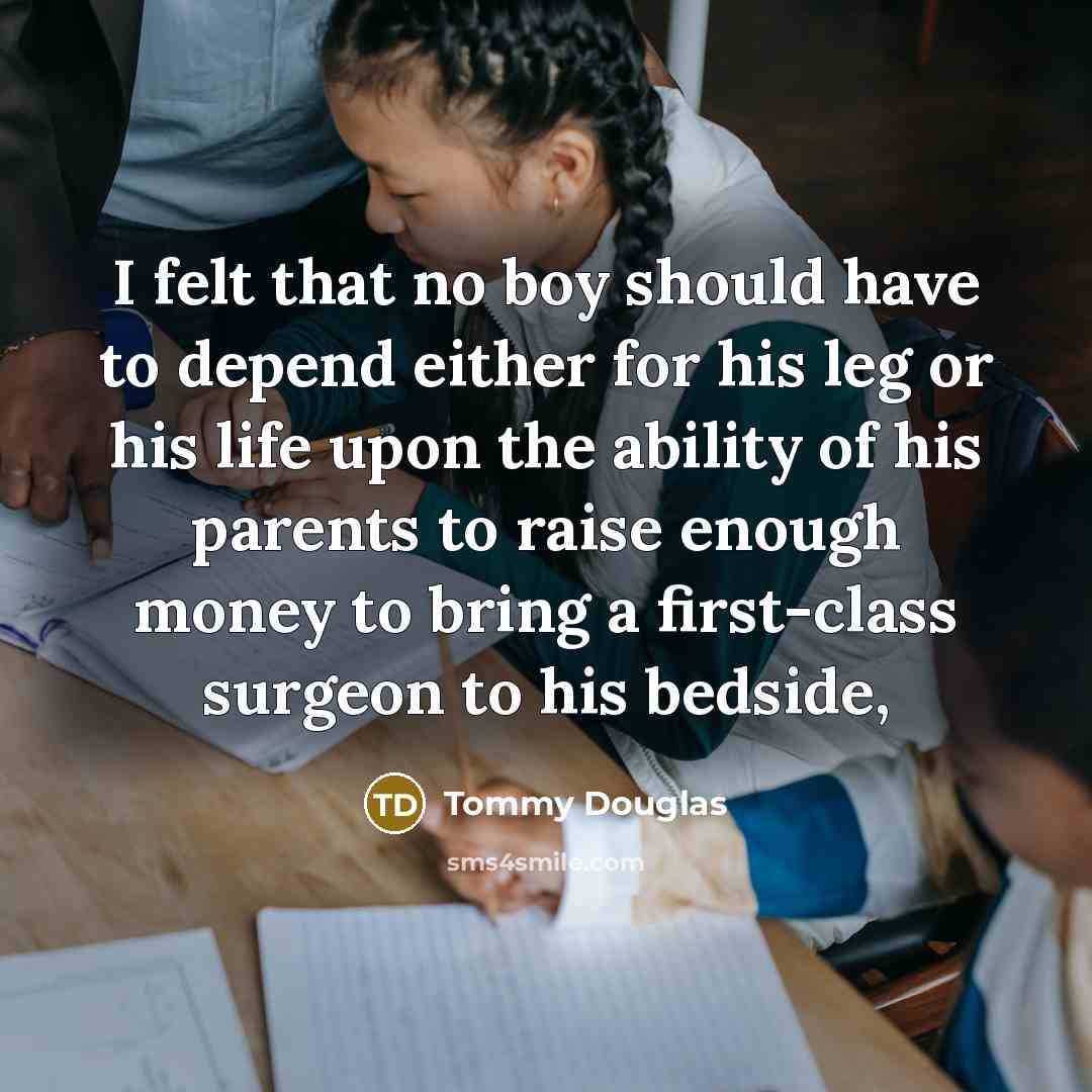 “I felt that no boy should have to depend either for his leg or his life upon the ability of his parents to raise enough money to bring a first-class surgeon to his bedside,” quote by Tommy Douglas