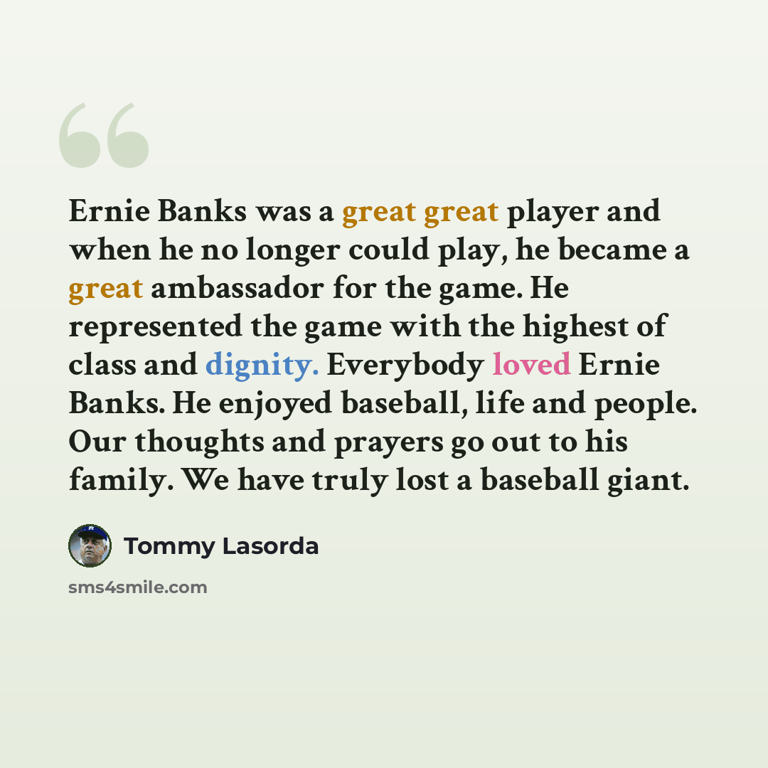 “Ernie Banks was a great great player and when he no longer could play, he became a great ambassador for the game. He represented the game with the highest of class and dignity. Everybody loved Ernie Banks. He enjoyed baseball, life and people. Our thoughts and prayers go out to his family. We have…” quote by Tommy Lasorda