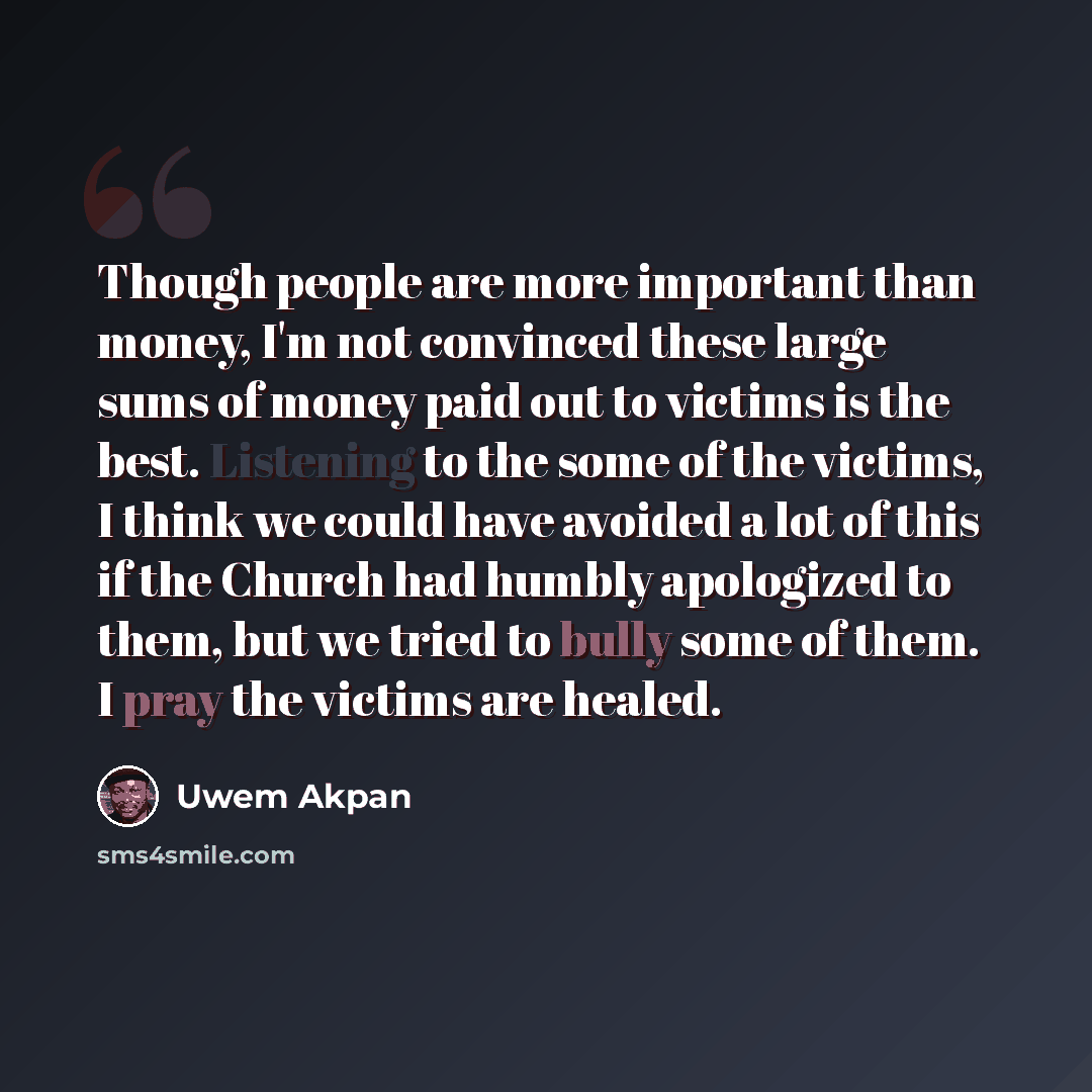 “Though people are more important than money, I'm not convinced these large sums of money paid out to victims is the best. Listening to the some of the victims, I think we could have avoided a lot of this if the Church had humbly apologized to them, but we tried to bully some of them. I pray the…” quote by Uwem Akpan