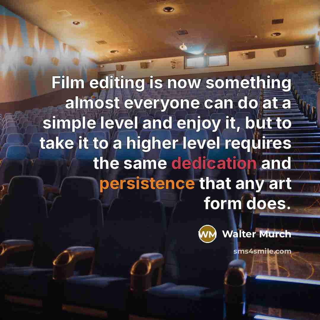“Film editing is now something almost everyone can do at a simple level and enjoy it, but to take it to a higher level requires the same dedication and persistence that any art form does.” quote by Walter Murch