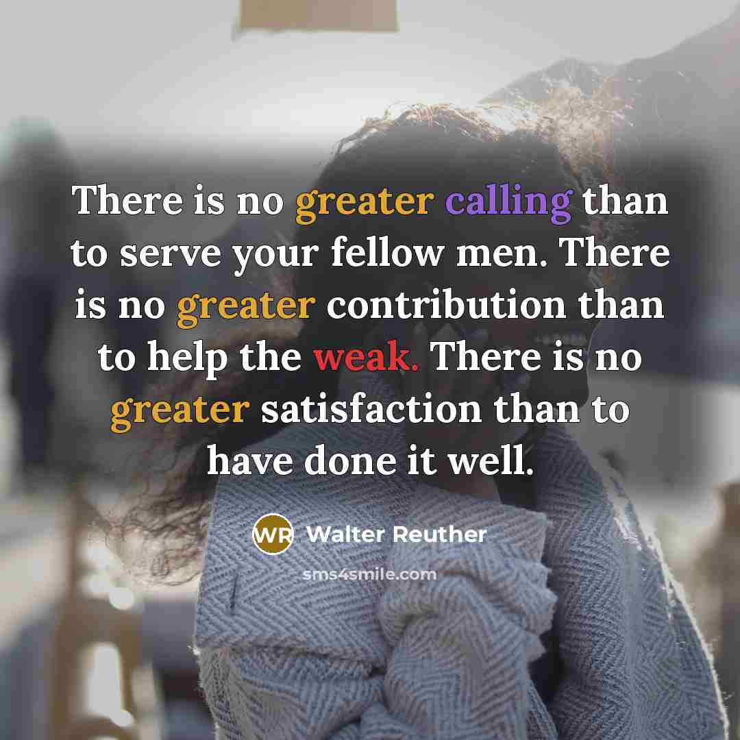 “There is no greater calling than to serve your fellow men. There is no greater contribution than to help the weak. There is no greater satisfaction than to have done it well.” quote by Walter Reuther