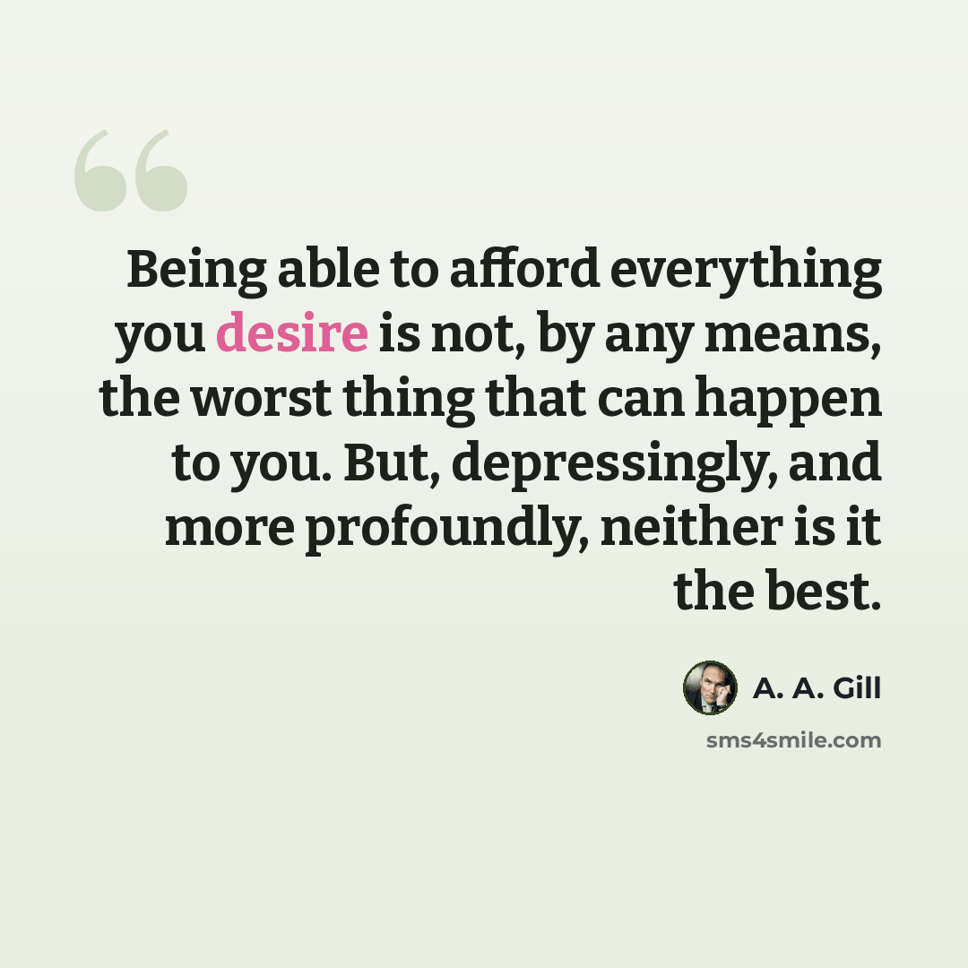 “Being able to afford everything you desire is not, by any means, the worst thing that can happen to you. But, depressingly, and more profoundly, neither is it the best.” quote by A. A. Gill