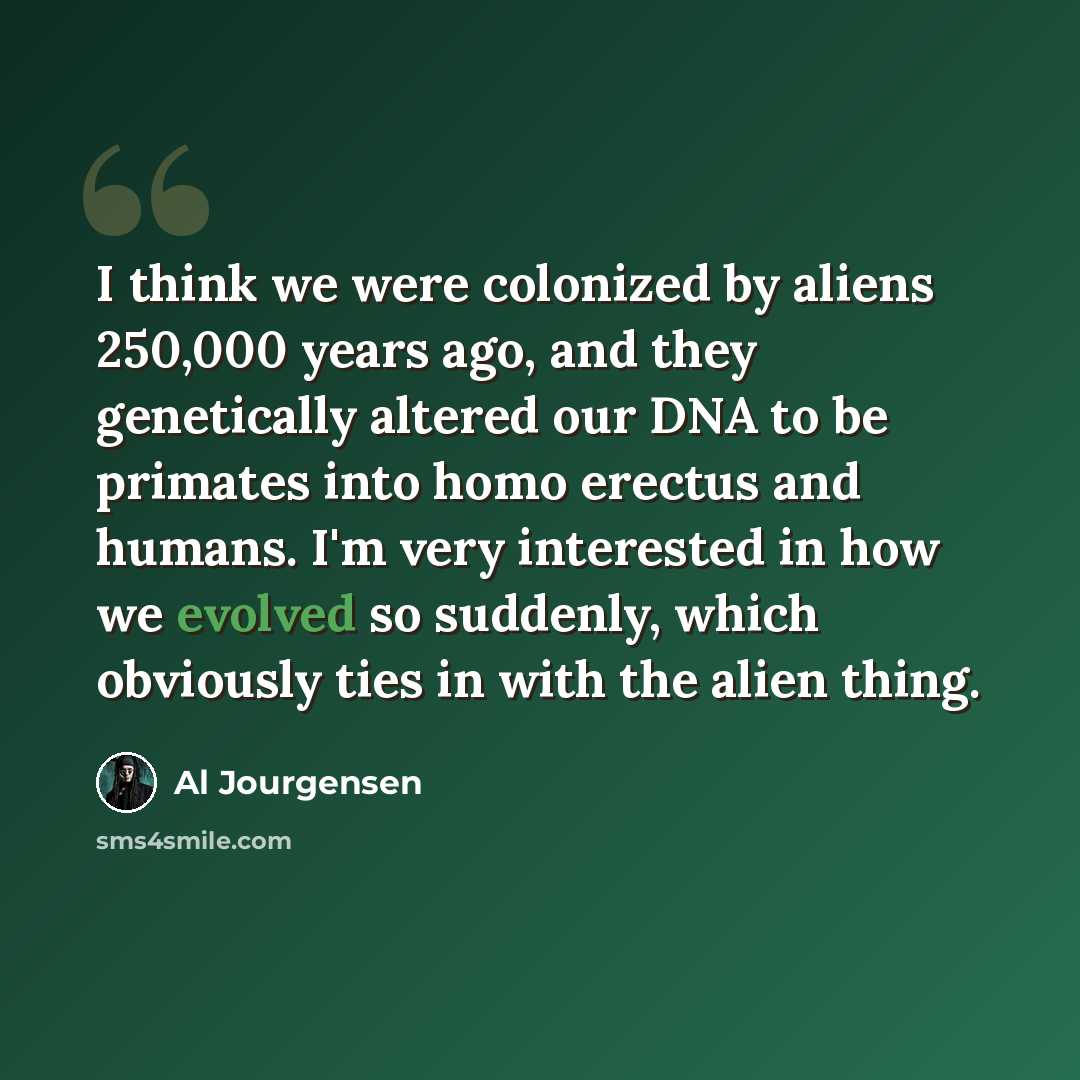 “I think we were colonized by aliens 250,000 years ago, and they genetically altered our DNA to be primates into homo erectus and humans. I'm very interested in how we evolved so suddenly, which obviously ties in with the alien thing.” quote by Al Jourgensen