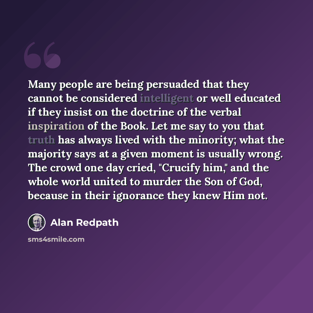 “Many people are being persuaded that they cannot be considered intelligent or well educated if they insist on the doctrine of the verbal inspiration of the Book. Let me say to you that truth has always lived with the minority; what the majority says at a given moment is usually wrong. The crowd…” quote by Alan Redpath