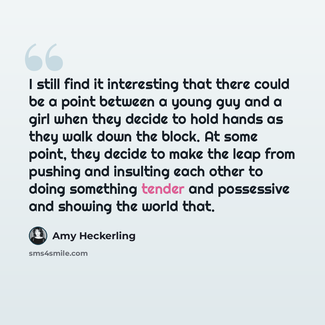 “I still find it interesting that there could be a point between a young guy and a girl when they decide to hold hands as they walk down the block. At some point, they decide to make the leap from pushing and insulting each other to doing something tender and possessive and showing the world that.” quote by Amy Heckerling