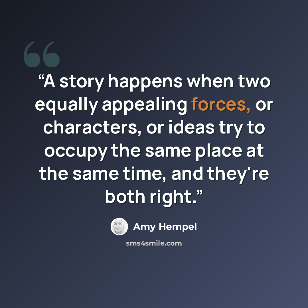“A story happens when two equally appealing forces, or characters, or ideas try to occupy the same place at the same time, and they're both right.” quote by Amy Hempel