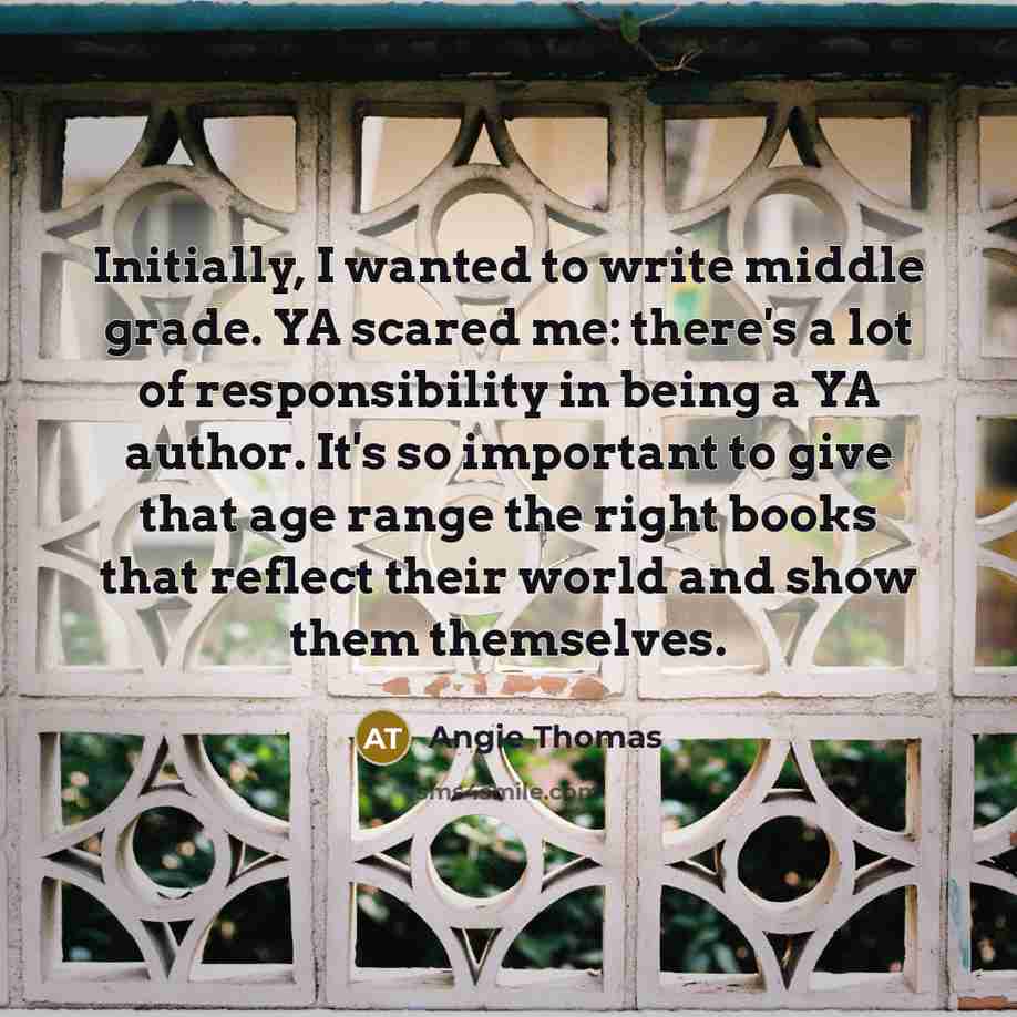 “Initially, I wanted to write middle grade. YA scared me: there's a lot of responsibility in being a YA author. It's so important to give that age range the right books that reflect their world and show them themselves.” quote by Angie Thomas