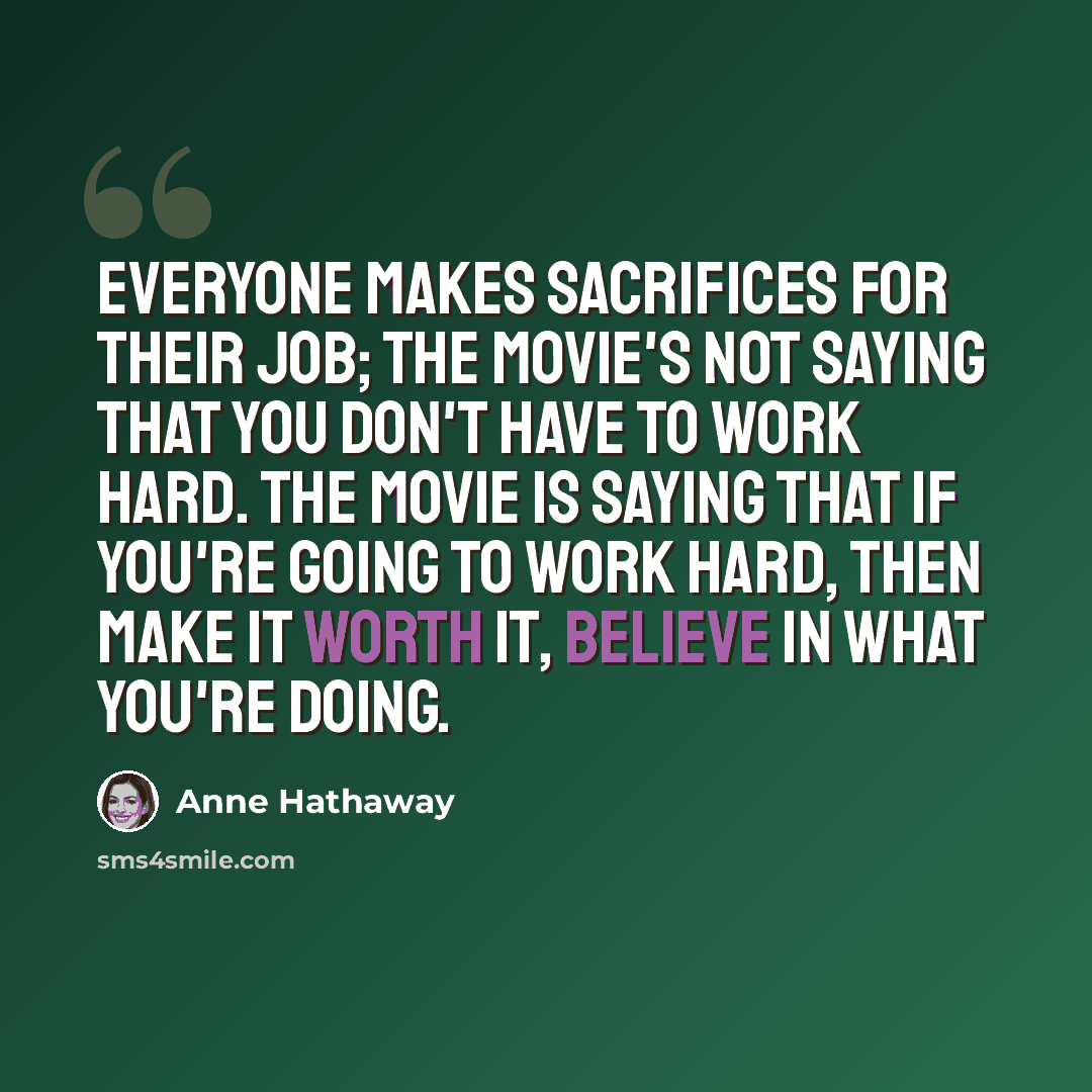 “Everyone makes sacrifices for their job; the movie's not saying that you don't have to work hard. The movie is saying that if you're going to work hard, then make it worth it, believe in what you're doing.” quote by Anne Hathaway