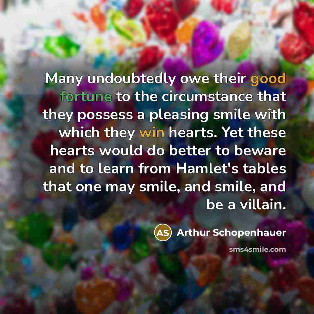 “Many undoubtedly owe their good fortune to the circumstance that they possess a pleasing smile with which they win hearts. Yet these hearts would do better to beware and to learn from Hamlet's tables that one may smile, and smile, and be a villain.” quote by Arthur Schopenhauer