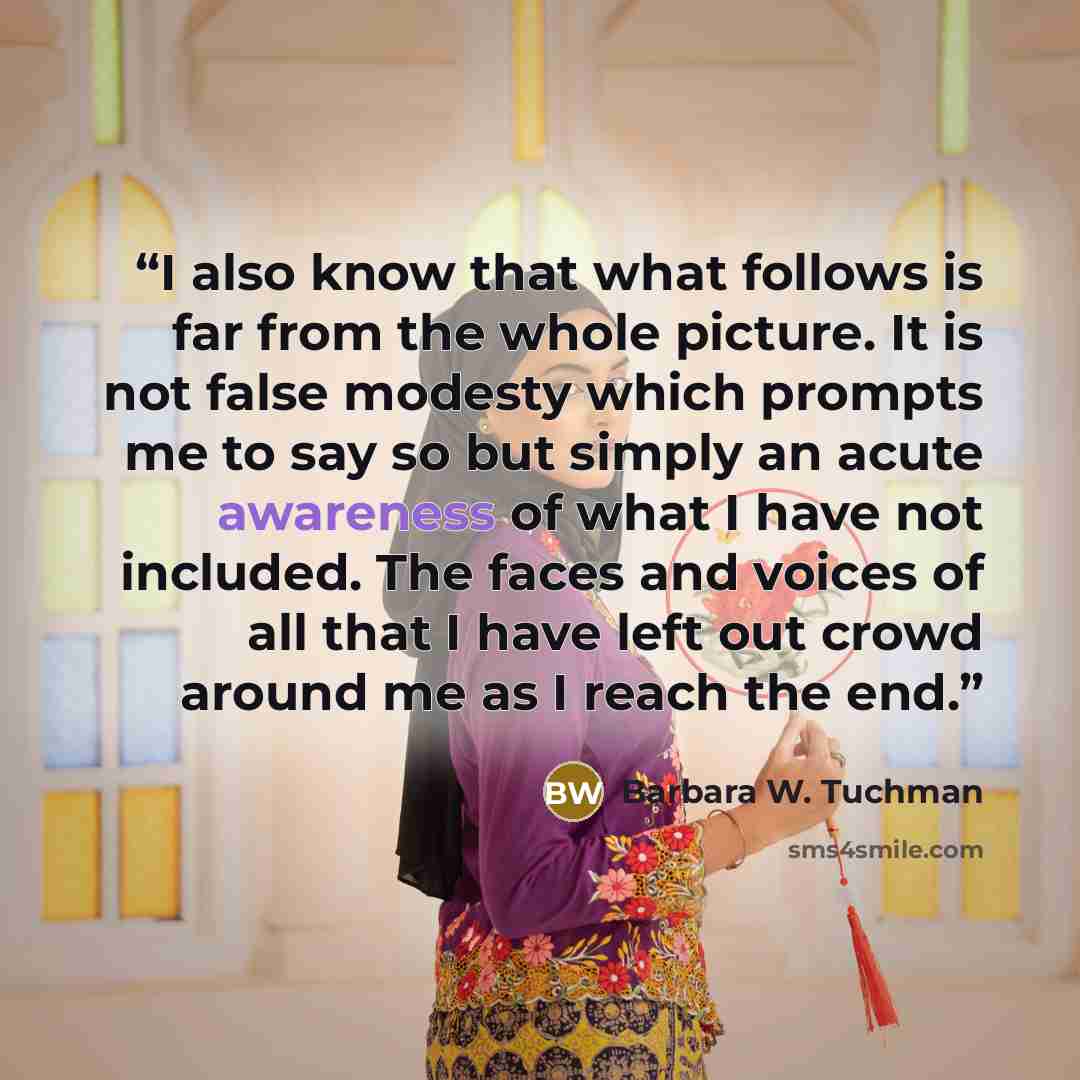 “I also know that what follows is far from the whole picture. It is not false modesty which prompts me to say so but simply an acute awareness of what I have not included. The faces and voices of all that I have left out crowd around me as I reach the end.” quote by Barbara W. Tuchman