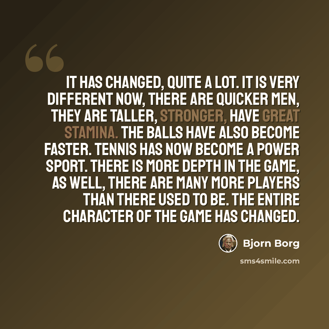 “It has changed, quite a lot. It is very different now, there are quicker men, they are taller, stronger, have great stamina. The balls have also become faster. Tennis has now become a power sport. There is more depth in the game, as well, there are many more players than there used to be. The…” quote by Bjorn Borg