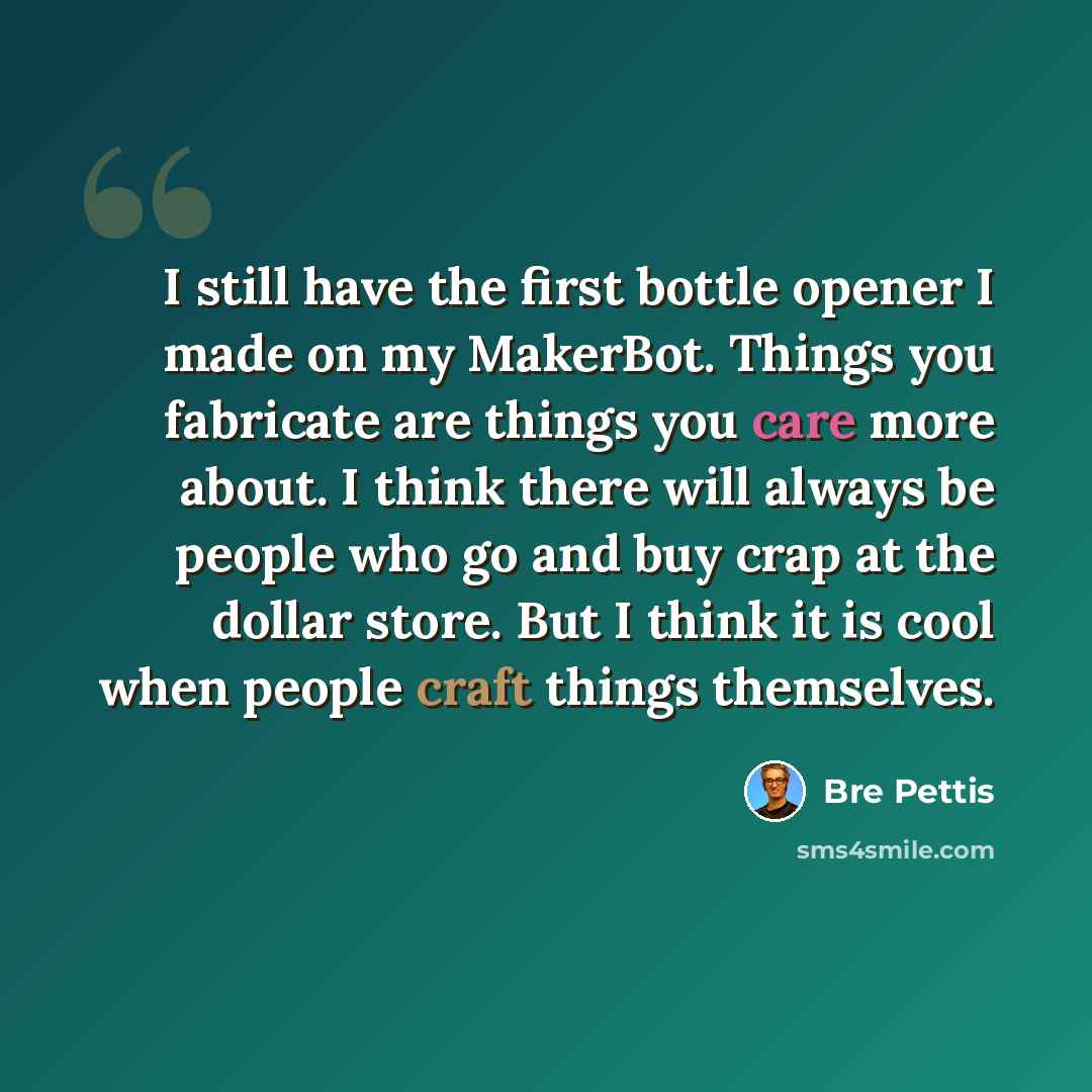“I still have the first bottle opener I made on my MakerBot. Things you fabricate are things you care more about. I think there will always be people who go and buy crap at the dollar store. But I think it is cool when people craft things themselves.” quote by Bre Pettis