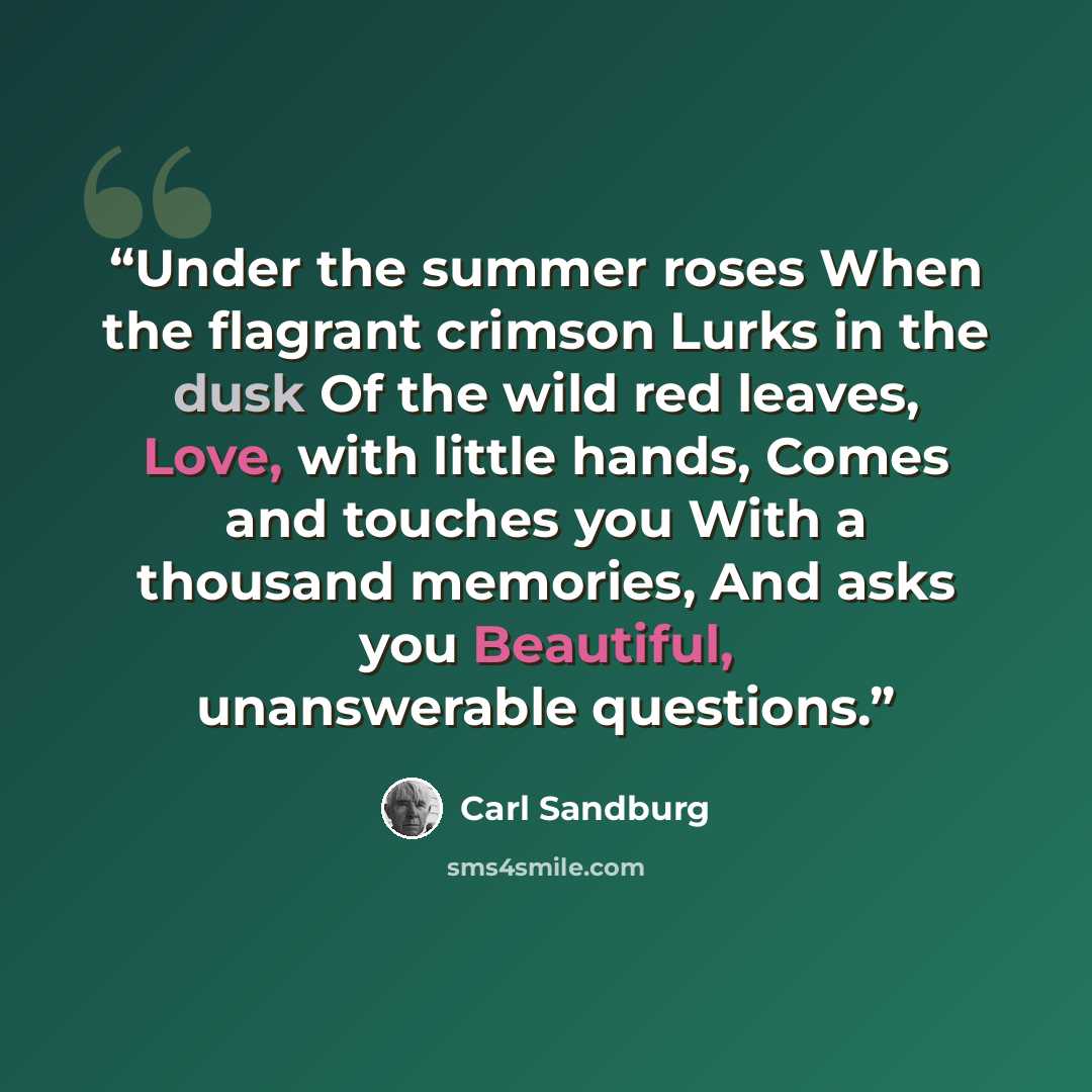 “Under the summer roses When the flagrant crimson Lurks in the dusk Of the wild red leaves, Love, with little hands, Comes and touches you With a thousand memories, And asks you Beautiful, unanswerable questions.” quote by Carl Sandburg