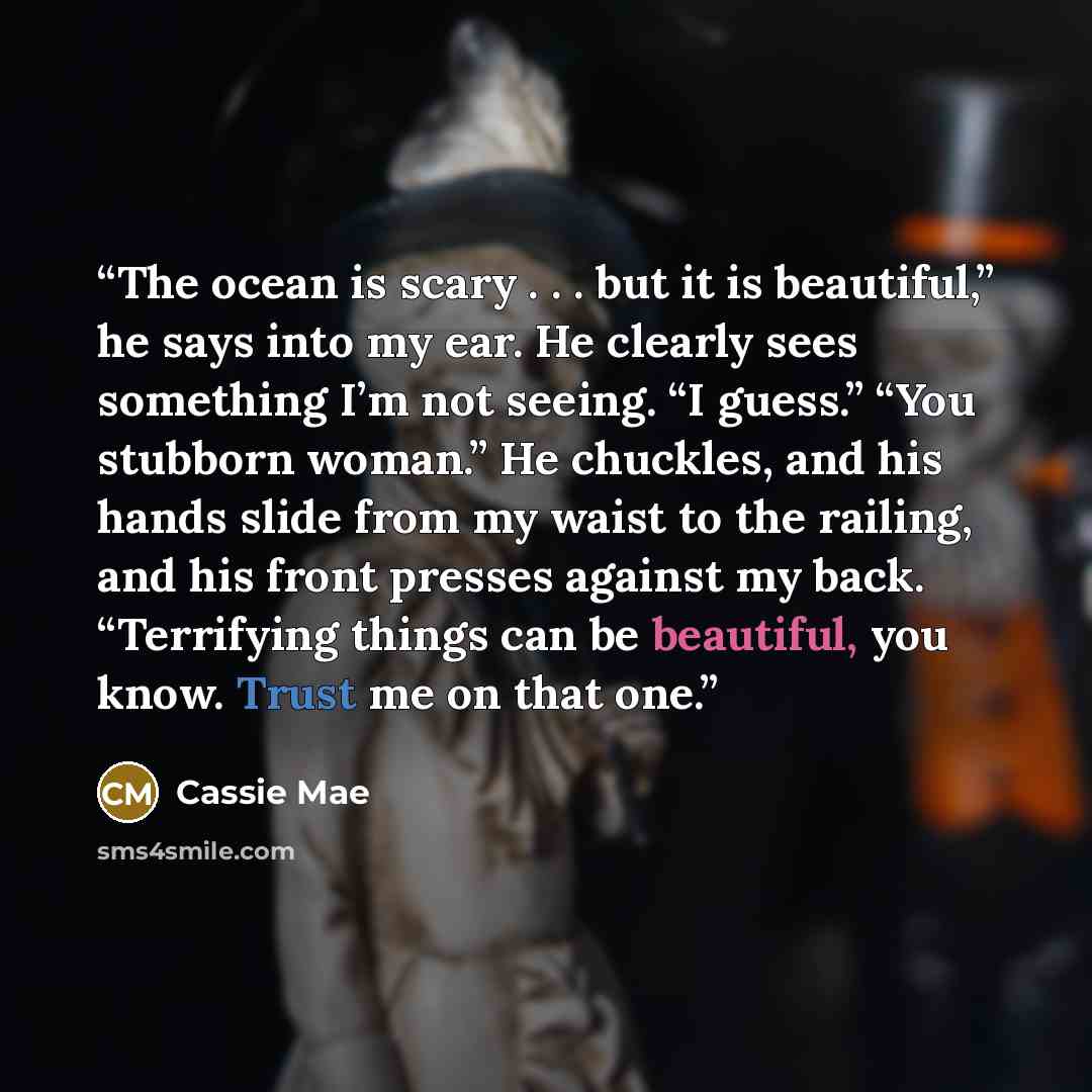 “The ocean is scary . . . but it is beautiful,” he says into my ear. He clearly sees something I’m not seeing. “I guess.” “You stubborn woman.” He chuckles, and his hands slide from my waist to the railing, and his front presses against my back. “Terrifying things can be beautiful, you know. Trust…” quote by Cassie Mae