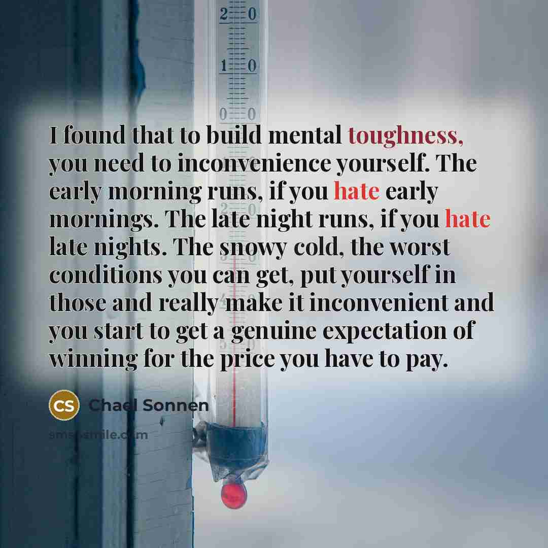 “I found that to build mental toughness, you need to inconvenience yourself. The early morning runs, if you hate early mornings. The late night runs, if you hate late nights. The snowy cold, the worst conditions you can get, put yourself in those and really make it inconvenient and you start to get…” quote by Chael Sonnen